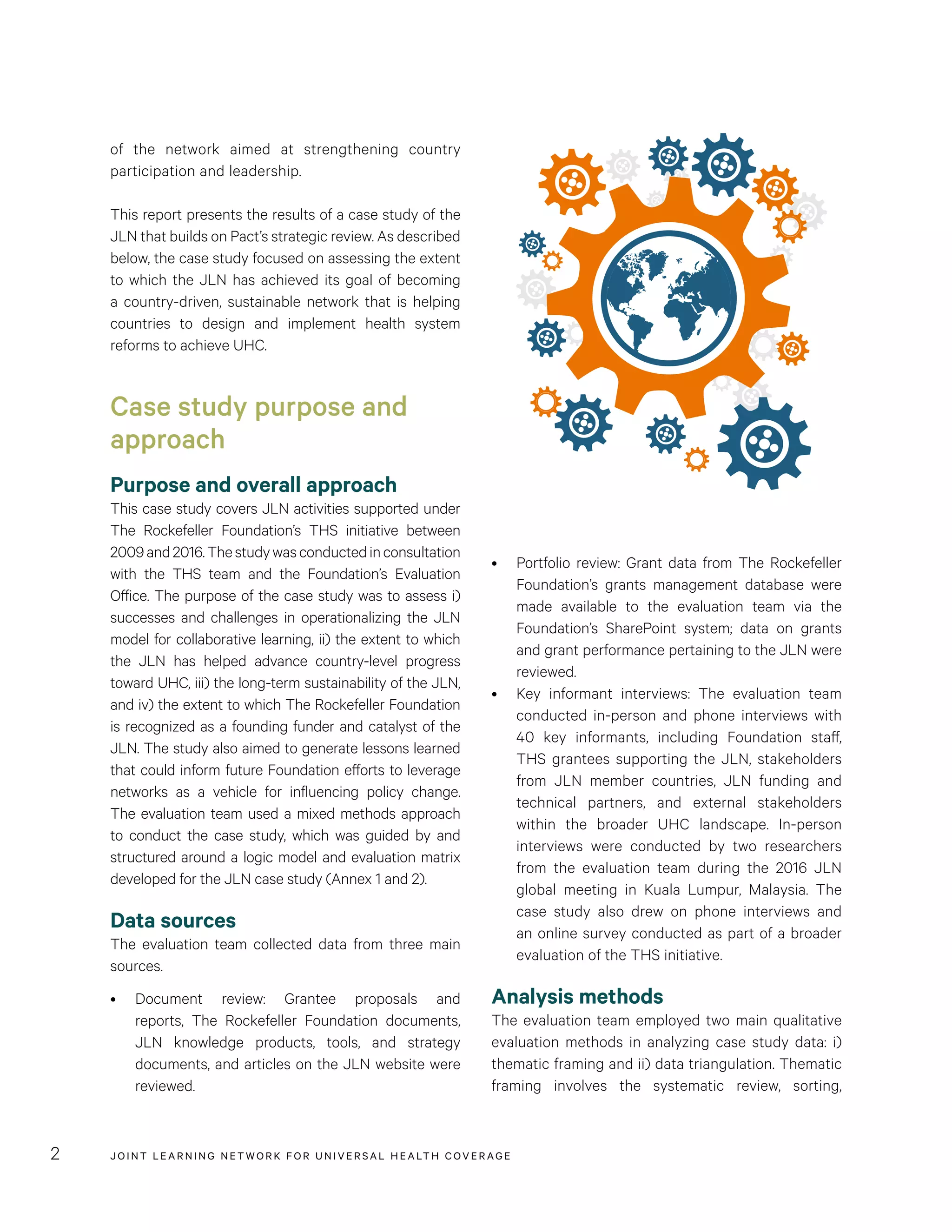JOINT LEARNING NETWORK FOR UNIVER SAL HEALTH COVERAGE2
•	 Portfolio review: Grant data from The Rockefeller
Foundation’s grants management database were
made available to the evaluation team via the
Foundation’s SharePoint system; data on grants
and grant performance pertaining to the JLN were
reviewed.
•	 Key informant interviews: The evaluation team
conducted in-person and phone interviews with
40 key informants, including Foundation staff,
THS grantees supporting the JLN, stakeholders
from JLN member countries, JLN funding and
technical partners, and external stakeholders
within the broader UHC landscape. In-person
interviews were conducted by two researchers
from the evaluation team during the 2016 JLN
global meeting in Kuala Lumpur, Malaysia. The
case study also drew on phone interviews and
an online survey conducted as part of a broader
evaluation of the THS initiative.
Analysis methods
The evaluation team employed two main qualitative
evaluation methods in analyzing case study data: i)
thematic framing and ii) data triangulation. Thematic
framing involves the systematic review, sorting,
of the network aimed at strengthening country
participation and leadership.
This report presents the results of a case study of the
JLN that builds on Pact’s strategic review. As described
below, the case study focused on assessing the extent
to which the JLN has achieved its goal of becoming
a country-driven, sustainable network that is helping
countries to design and implement health system
reforms to achieve UHC.
Case study purpose and
approach
Purpose and overall approach
This case study covers JLN activities supported under
The Rockefeller Foundation’s THS initiative between
2009and2016.Thestudywasconductedinconsultation
with the THS team and the Foundation’s Evaluation
Office. The purpose of the case study was to assess i)
successes and challenges in operationalizing the JLN
model for collaborative learning, ii) the extent to which
the JLN has helped advance country-level progress
toward UHC, iii) the long-term sustainability of the JLN,
and iv) the extent to which The Rockefeller Foundation
is recognized as a founding funder and catalyst of the
JLN. The study also aimed to generate lessons learned
that could inform future Foundation efforts to leverage
networks as a vehicle for influencing policy change.
The evaluation team used a mixed methods approach
to conduct the case study, which was guided by and
structured around a logic model and evaluation matrix
developed for the JLN case study (Annex 1 and 2).
Data sources
The evaluation team collected data from three main
sources.
•	 Document review: Grantee proposals and
reports, The Rockefeller Foundation documents,
JLN knowledge products, tools, and strategy
documents, and articles on the JLN website were
reviewed.
 