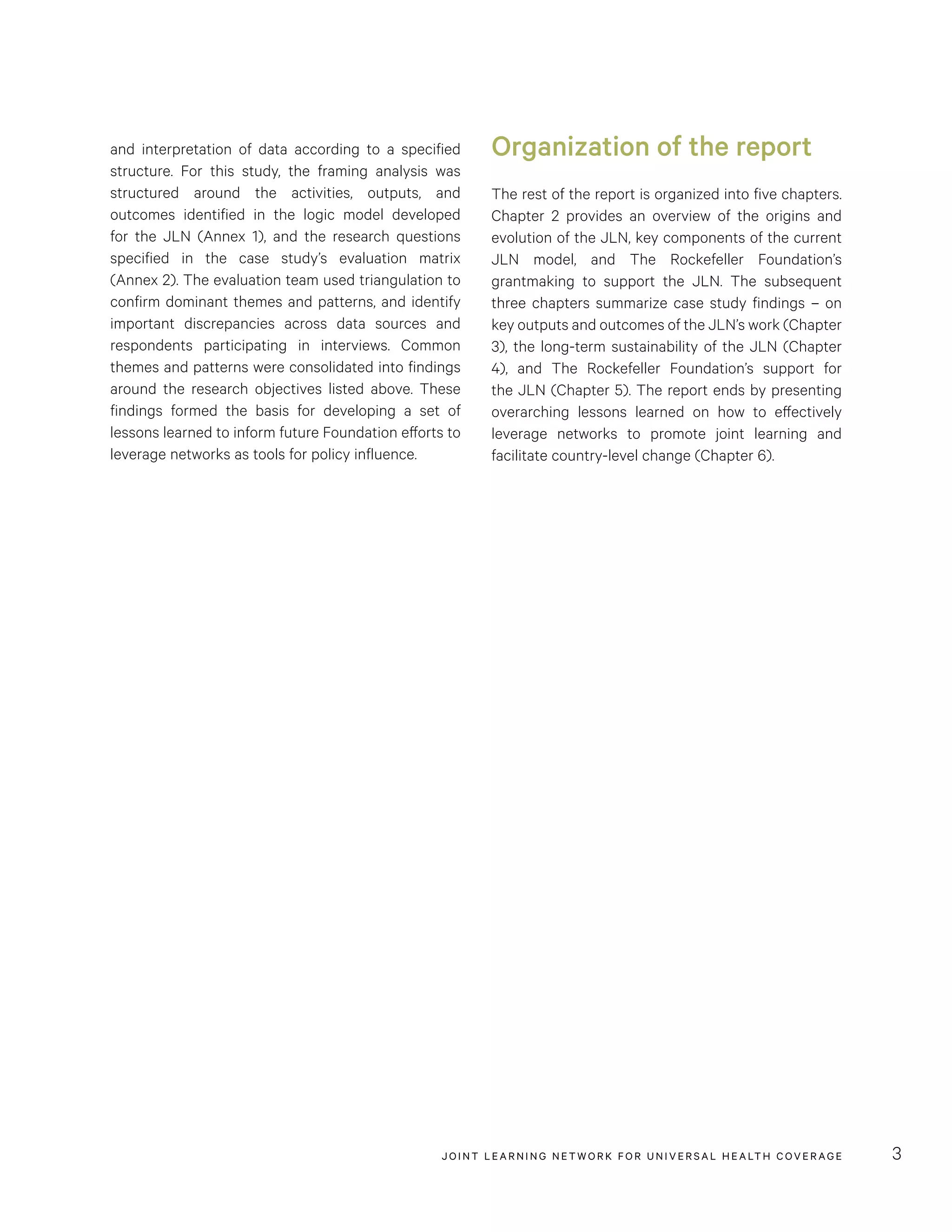 JOINT LEARNING NETWORK FOR UNIVER SAL HEALTH COVERAGE 3
and interpretation of data according to a specified
structure. For this study, the framing analysis was
structured around the activities, outputs, and
outcomes identified in the logic model developed
for the JLN (Annex 1), and the research questions
specified in the case study’s evaluation matrix
(Annex 2). The evaluation team used triangulation to
confirm dominant themes and patterns, and identify
important discrepancies across data sources and
respondents participating in interviews. Common
themes and patterns were consolidated into findings
around the research objectives listed above. These
findings formed the basis for developing a set of
lessons learned to inform future Foundation efforts to
leverage networks as tools for policy influence.
Organization of the report
The rest of the report is organized into five chapters.
Chapter 2 provides an overview of the origins and
evolution of the JLN, key components of the current
JLN model, and The Rockefeller Foundation’s
grantmaking to support the JLN. The subsequent
three chapters summarize case study findings – on
key outputs and outcomes of the JLN’s work (Chapter
3), the long-term sustainability of the JLN (Chapter
4), and The Rockefeller Foundation’s support for
the JLN (Chapter 5). The report ends by presenting
overarching lessons learned on how to effectively
leverage networks to promote joint learning and
facilitate country-level change (Chapter 6).
 