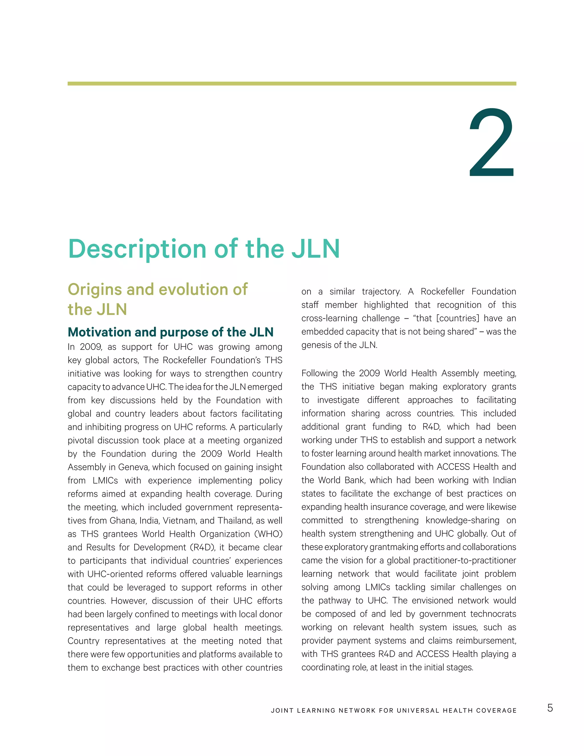 JOINT LEARNING NETWORK FOR UNIVER SAL HEALTH COVERAGE 5
on a similar trajectory. A Rockefeller Foundation
staff member highlighted that recognition of this
cross-learning challenge – “that [countries] have an
embedded capacity that is not being shared” – was the
genesis of the JLN.
Following the 2009 World Health Assembly meeting,
the THS initiative began making exploratory grants
to investigate different approaches to facilitating
information sharing across countries. This included
additional grant funding to R4D, which had been
working under THS to establish and support a network
to foster learning around health market innovations. The
Foundation also collaborated with ACCESS Health and
the World Bank, which had been working with Indian
states to facilitate the exchange of best practices on
expanding health insurance coverage, and were likewise
committed to strengthening knowledge-sharing on
health system strengthening and UHC globally. Out of
theseexploratorygrantmakingeffortsandcollaborations
came the vision for a global practitioner-to-practitioner
learning network that would facilitate joint problem
solving among LMICs tackling similar challenges on
the pathway to UHC. The envisioned network would
be composed of and led by government technocrats
working on relevant health system issues, such as
provider payment systems and claims reimbursement,
with THS grantees R4D and ACCESS Health playing a
coordinating role, at least in the initial stages.
Origins and evolution of
the JLN
Motivation and purpose of the JLN
In 2009, as support for UHC was growing among
key global actors, The Rockefeller Foundation’s THS
initiative was looking for ways to strengthen country
capacitytoadvanceUHC.TheideafortheJLNemerged
from key discussions held by the Foundation with
global and country leaders about factors facilitating
and inhibiting progress on UHC reforms. A particularly
pivotal discussion took place at a meeting organized
by the Foundation during the 2009 World Health
Assembly in Geneva, which focused on gaining insight
from LMICs with experience implementing policy
reforms aimed at expanding health coverage. During
the meeting, which included government representa-
tives from Ghana, India, Vietnam, and Thailand, as well
as THS grantees World Health Organization (WHO)
and Results for Development (R4D), it became clear
to participants that individual countries’ experiences
with UHC-oriented reforms offered valuable learnings
that could be leveraged to support reforms in other
countries. However, discussion of their UHC efforts
had been largely confined to meetings with local donor
representatives and large global health meetings.
Country representatives at the meeting noted that
there were few opportunities and platforms available to
them to exchange best practices with other countries
Description of the JLN
2
 