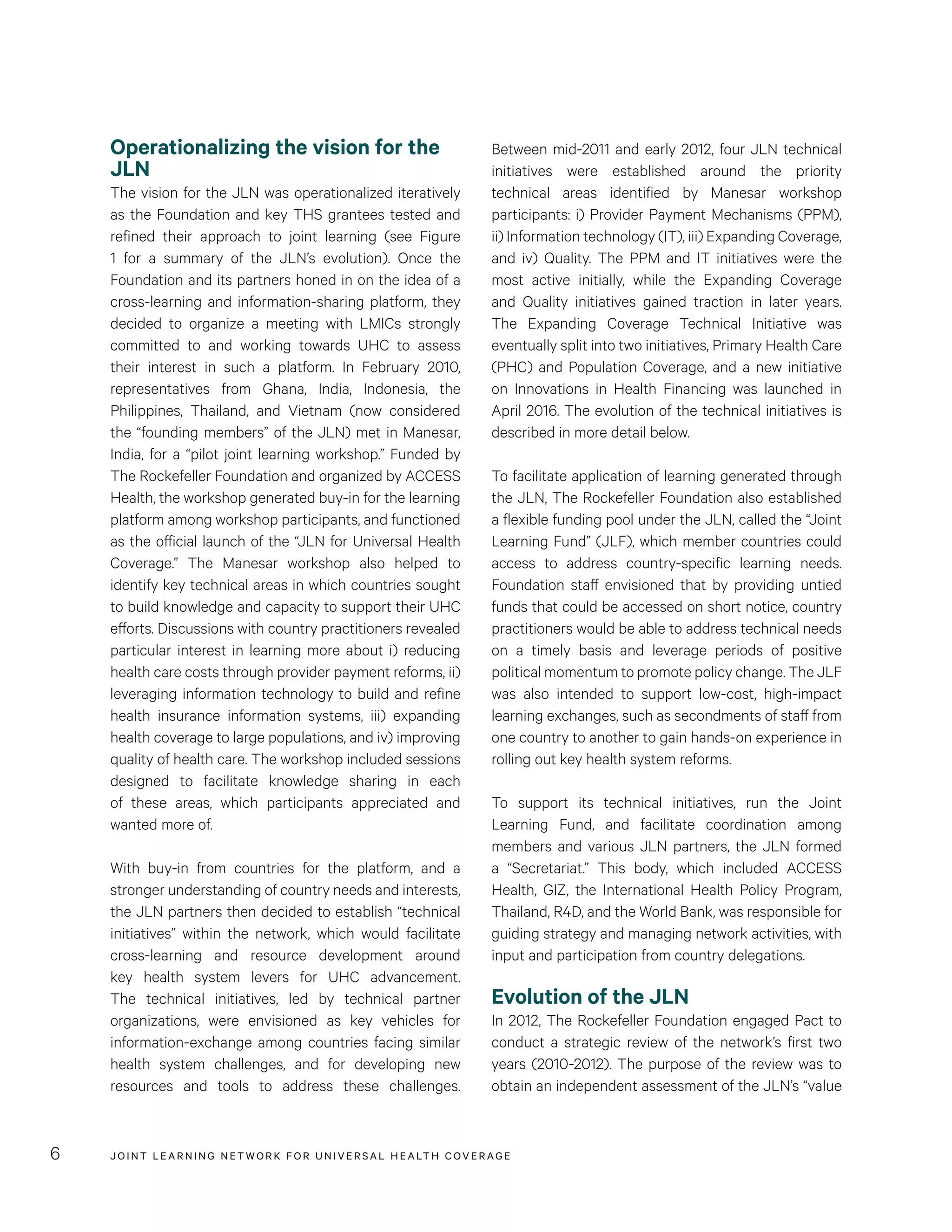 JOINT LEARNING NETWORK FOR UNIVER SAL HEALTH COVERAGE6
Between mid-2011 and early 2012, four JLN technical
initiatives were established around the priority
technical areas identified by Manesar workshop
participants: i) Provider Payment Mechanisms (PPM),
ii) Information technology (IT), iii) Expanding Coverage,
and iv) Quality. The PPM and IT initiatives were the
most active initially, while the Expanding Coverage
and Quality initiatives gained traction in later years.
The Expanding Coverage Technical Initiative was
eventually split into two initiatives, Primary Health Care
(PHC) and Population Coverage, and a new initiative
on Innovations in Health Financing was launched in
April 2016. The evolution of the technical initiatives is
described in more detail below.
To facilitate application of learning generated through
the JLN, The Rockefeller Foundation also established
a flexible funding pool under the JLN, called the “Joint
Learning Fund” (JLF), which member countries could
access to address country-specific learning needs.
Foundation staff envisioned that by providing untied
funds that could be accessed on short notice, country
practitioners would be able to address technical needs
on a timely basis and leverage periods of positive
political momentum to promote policy change. The JLF
was also intended to support low-cost, high-impact
learning exchanges, such as secondments of staff from
one country to another to gain hands-on experience in
rolling out key health system reforms.
To support its technical initiatives, run the Joint
Learning Fund, and facilitate coordination among
members and various JLN partners, the JLN formed
a “Secretariat.” This body, which included ACCESS
Health, GIZ, the International Health Policy Program,
Thailand, R4D, and the World Bank, was responsible for
guiding strategy and managing network activities, with
input and participation from country delegations.
Evolution of the JLN
In 2012, The Rockefeller Foundation engaged Pact to
conduct a strategic review of the network’s first two
years (2010-2012). The purpose of the review was to
obtain an independent assessment of the JLN’s “value
Operationalizing the vision for the
JLN
The vision for the JLN was operationalized iteratively
as the Foundation and key THS grantees tested and
refined their approach to joint learning (see Figure
1 for a summary of the JLN’s evolution). Once the
Foundation and its partners honed in on the idea of a
cross-learning and information-sharing platform, they
decided to organize a meeting with LMICs strongly
committed to and working towards UHC to assess
their interest in such a platform. In February 2010,
representatives from Ghana, India, Indonesia, the
Philippines, Thailand, and Vietnam (now considered
the “founding members” of the JLN) met in Manesar,
India, for a “pilot joint learning workshop.” Funded by
The Rockefeller Foundation and organized by ACCESS
Health, the workshop generated buy-in for the learning
platform among workshop participants, and functioned
as the official launch of the “JLN for Universal Health
Coverage.” The Manesar workshop also helped to
identify key technical areas in which countries sought
to build knowledge and capacity to support their UHC
efforts. Discussions with country practitioners revealed
particular interest in learning more about i) reducing
health care costs through provider payment reforms, ii)
leveraging information technology to build and refine
health insurance information systems, iii) expanding
health coverage to large populations, and iv) improving
quality of health care. The workshop included sessions
designed to facilitate knowledge sharing in each
of these areas, which participants appreciated and
wanted more of.
With buy-in from countries for the platform, and a
stronger understanding of country needs and interests,
the JLN partners then decided to establish “technical
initiatives” within the network, which would facilitate
cross-learning and resource development around
key health system levers for UHC advancement.
The technical initiatives, led by technical partner
organizations, were envisioned as key vehicles for
information-exchange among countries facing similar
health system challenges, and for developing new
resources and tools to address these challenges.
 