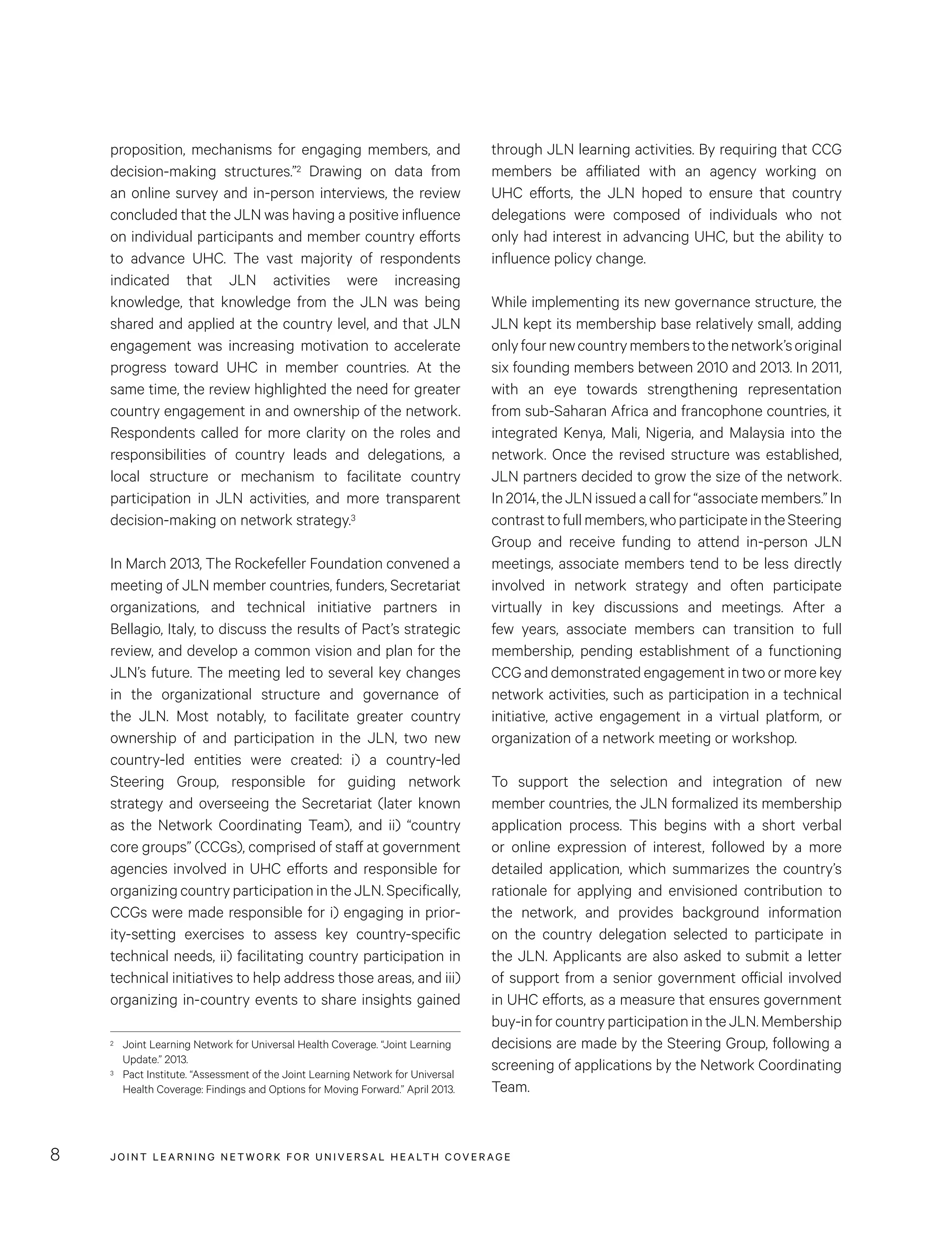 JOINT LEARNING NETWORK FOR UNIVER SAL HEALTH COVERAGE8
through JLN learning activities. By requiring that CCG
members be affiliated with an agency working on
UHC efforts, the JLN hoped to ensure that country
delegations were composed of individuals who not
only had interest in advancing UHC, but the ability to
influence policy change.
While implementing its new governance structure, the
JLN kept its membership base relatively small, adding
onlyfournewcountrymemberstothenetwork’soriginal
six founding members between 2010 and 2013. In 2011,
with an eye towards strengthening representation
from sub-Saharan Africa and francophone countries, it
integrated Kenya, Mali, Nigeria, and Malaysia into the
network. Once the revised structure was established,
JLN partners decided to grow the size of the network.
In2014,theJLNissuedacallfor“associatemembers.”In
contrasttofullmembers,whoparticipateintheSteering
Group and receive funding to attend in-person JLN
meetings, associate members tend to be less directly
involved in network strategy and often participate
virtually in key discussions and meetings. After a
few years, associate members can transition to full
membership, pending establishment of a functioning
CCG and demonstrated engagement in two or more key
network activities, such as participation in a technical
initiative, active engagement in a virtual platform, or
organization of a network meeting or workshop.
To support the selection and integration of new
member countries, the JLN formalized its membership
application process. This begins with a short verbal
or online expression of interest, followed by a more
detailed application, which summarizes the country’s
rationale for applying and envisioned contribution to
the network, and provides background information
on the country delegation selected to participate in
the JLN. Applicants are also asked to submit a letter
of support from a senior government official involved
in UHC efforts, as a measure that ensures government
buy-in for country participation in the JLN. Membership
decisions are made by the Steering Group, following a
screening of applications by the Network Coordinating
Team.
proposition, mechanisms for engaging members, and
decision-making structures.”2 Drawing on data from
an online survey and in-person interviews, the review
concluded that the JLN was having a positive influence
on individual participants and member country efforts
to advance UHC. The vast majority of respondents
indicated that JLN activities were increasing
knowledge, that knowledge from the JLN was being
shared and applied at the country level, and that JLN
engagement was increasing motivation to accelerate
progress toward UHC in member countries. At the
same time, the review highlighted the need for greater
country engagement in and ownership of the network.
Respondents called for more clarity on the roles and
responsibilities of country leads and delegations, a
local structure or mechanism to facilitate country
participation in JLN activities, and more transparent
decision-making on network strategy.3
In March 2013, The Rockefeller Foundation convened a
meeting of JLN member countries, funders, Secretariat
organizations, and technical initiative partners in
Bellagio, Italy, to discuss the results of Pact’s strategic
review, and develop a common vision and plan for the
JLN’s future. The meeting led to several key changes
in the organizational structure and governance of
the JLN. Most notably, to facilitate greater country
ownership of and participation in the JLN, two new
country-led entities were created: i) a country-led
Steering Group, responsible for guiding network
strategy and overseeing the Secretariat (later known
as the Network Coordinating Team), and ii) “country
core groups” (CCGs), comprised of staff at government
agencies involved in UHC efforts and responsible for
organizing country participation in the JLN. Specifically,
CCGs were made responsible for i) engaging in prior-
ity-setting exercises to assess key country-specific
technical needs, ii) facilitating country participation in
technical initiatives to help address those areas, and iii)
organizing in-country events to share insights gained
2	 Joint Learning Network for Universal Health Coverage. “Joint Learning
Update.” 2013.
3	 Pact Institute. “Assessment of the Joint Learning Network for Universal
Health Coverage: Findings and Options for Moving Forward.” April 2013.
 