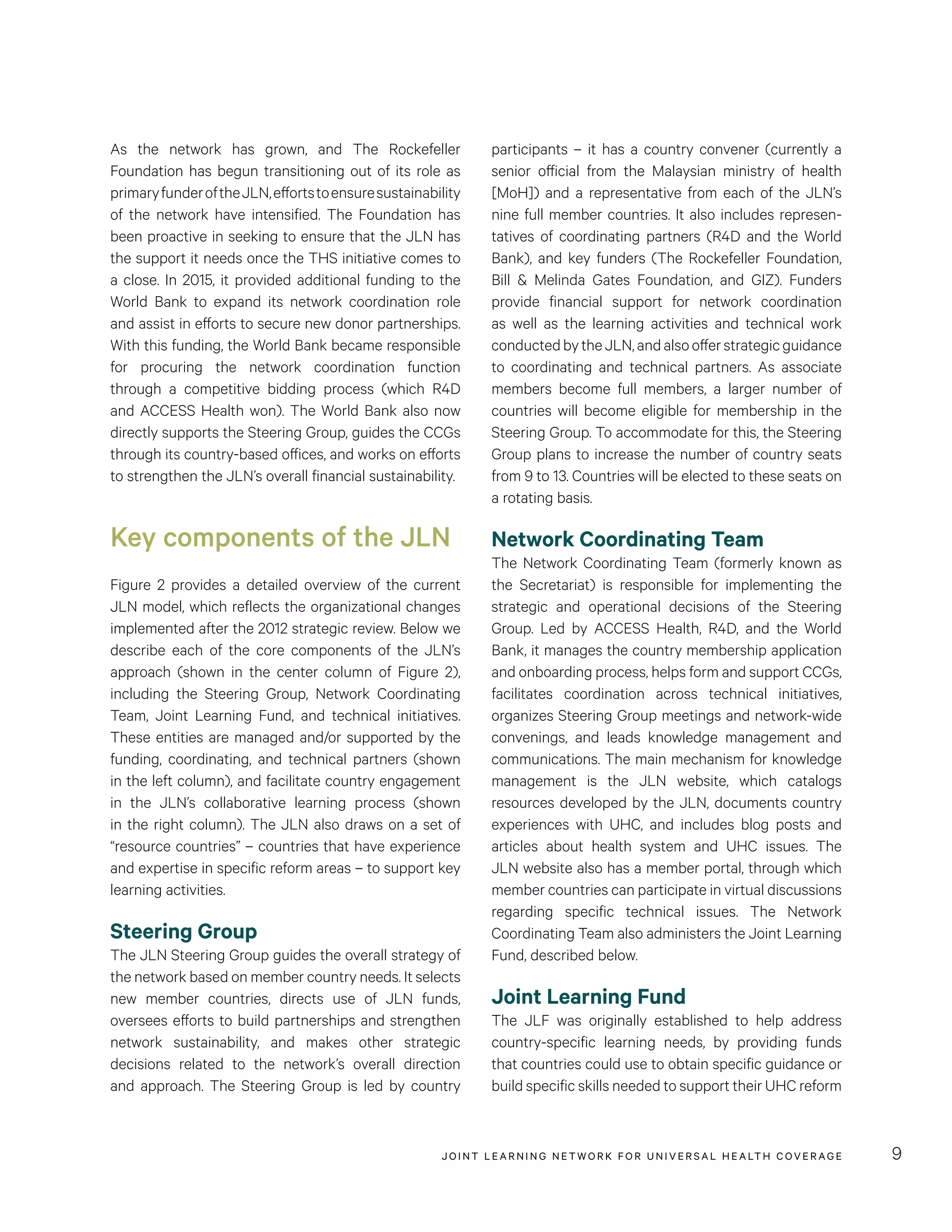 JOINT LEARNING NETWORK FOR UNIVER SAL HEALTH COVERAGE 9
participants – it has a country convener (currently a
senior official from the Malaysian ministry of health
[MoH]) and a representative from each of the JLN’s
nine full member countries. It also includes represen-
tatives of coordinating partners (R4D and the World
Bank), and key funders (The Rockefeller Foundation,
Bill & Melinda Gates Foundation, and GIZ). Funders
provide financial support for network coordination
as well as the learning activities and technical work
conductedbytheJLN,andalsoofferstrategicguidance
to coordinating and technical partners. As associate
members become full members, a larger number of
countries will become eligible for membership in the
Steering Group. To accommodate for this, the Steering
Group plans to increase the number of country seats
from 9 to 13. Countries will be elected to these seats on
a rotating basis.
Network Coordinating Team
The Network Coordinating Team (formerly known as
the Secretariat) is responsible for implementing the
strategic and operational decisions of the Steering
Group. Led by ACCESS Health, R4D, and the World
Bank, it manages the country membership application
and onboarding process, helps form and support CCGs,
facilitates coordination across technical initiatives,
organizes Steering Group meetings and network-wide
convenings, and leads knowledge management and
communications. The main mechanism for knowledge
management is the JLN website, which catalogs
resources developed by the JLN, documents country
experiences with UHC, and includes blog posts and
articles about health system and UHC issues. The
JLN website also has a member portal, through which
member countries can participate in virtual discussions
regarding specific technical issues. The Network
Coordinating Team also administers the Joint Learning
Fund, described below.
Joint Learning Fund
The JLF was originally established to help address
country-specific learning needs, by providing funds
that countries could use to obtain specific guidance or
build specific skills needed to support their UHC reform
As the network has grown, and The Rockefeller
Foundation has begun transitioning out of its role as
primaryfunderoftheJLN,effortstoensuresustainability
of the network have intensified. The Foundation has
been proactive in seeking to ensure that the JLN has
the support it needs once the THS initiative comes to
a close. In 2015, it provided additional funding to the
World Bank to expand its network coordination role
and assist in efforts to secure new donor partnerships.
With this funding, the World Bank became responsible
for procuring the network coordination function
through a competitive bidding process (which R4D
and ACCESS Health won). The World Bank also now
directly supports the Steering Group, guides the CCGs
through its country-based offices, and works on efforts
to strengthen the JLN’s overall financial sustainability.
Key components of the JLN
Figure 2 provides a detailed overview of the current
JLN model, which reflects the organizational changes
implemented after the 2012 strategic review. Below we
describe each of the core components of the JLN’s
approach (shown in the center column of Figure 2),
including the Steering Group, Network Coordinating
Team, Joint Learning Fund, and technical initiatives.
These entities are managed and/or supported by the
funding, coordinating, and technical partners (shown
in the left column), and facilitate country engagement
in the JLN’s collaborative learning process (shown
in the right column). The JLN also draws on a set of
“resource countries” – countries that have experience
and expertise in specific reform areas – to support key
learning activities.
Steering Group
The JLN Steering Group guides the overall strategy of
the network based on member country needs. It selects
new member countries, directs use of JLN funds,
oversees efforts to build partnerships and strengthen
network sustainability, and makes other strategic
decisions related to the network’s overall direction
and approach. The Steering Group is led by country
 