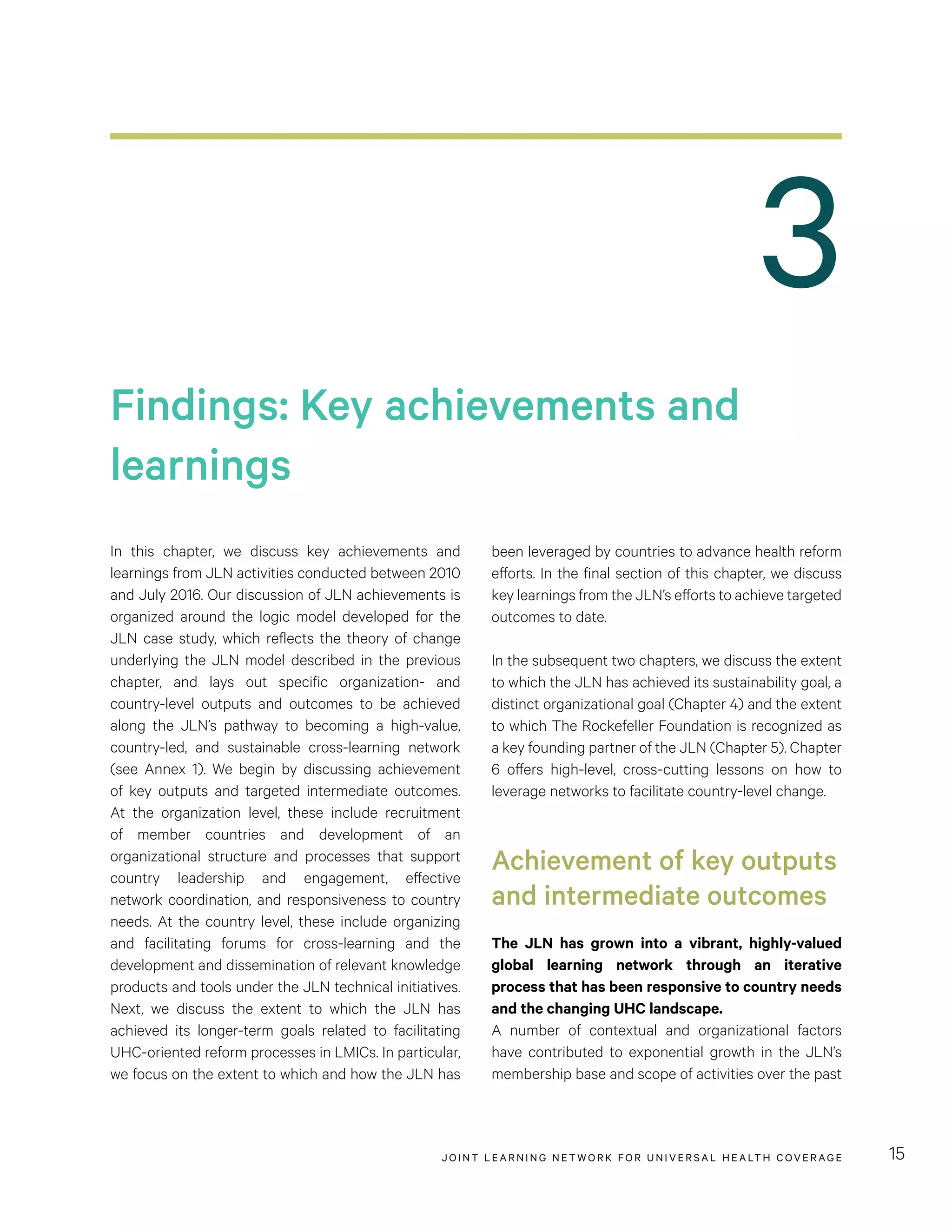 JOINT LEARNING NETWORK FOR UNIVER SAL HEALTH COVERAGE 15
3
been leveraged by countries to advance health reform
efforts. In the final section of this chapter, we discuss
key learnings from the JLN’s efforts to achieve targeted
outcomes to date.
In the subsequent two chapters, we discuss the extent
to which the JLN has achieved its sustainability goal, a
distinct organizational goal (Chapter 4) and the extent
to which The Rockefeller Foundation is recognized as
a key founding partner of the JLN (Chapter 5). Chapter
6 offers high-level, cross-cutting lessons on how to
leverage networks to facilitate country-level change.
Achievement of key outputs
and intermediate outcomes
The JLN has grown into a vibrant, highly-valued
global learning network through an iterative
process that has been responsive to country needs
and the changing UHC landscape.
A number of contextual and organizational factors
have contributed to exponential growth in the JLN’s
membership base and scope of activities over the past
In this chapter, we discuss key achievements and
learnings from JLN activities conducted between 2010
and July 2016. Our discussion of JLN achievements is
organized around the logic model developed for the
JLN case study, which reflects the theory of change
underlying the JLN model described in the previous
chapter, and lays out specific organization- and
country-level outputs and outcomes to be achieved
along the JLN’s pathway to becoming a high-value,
country-led, and sustainable cross-learning network
(see Annex 1). We begin by discussing achievement
of key outputs and targeted intermediate outcomes.
At the organization level, these include recruitment
of member countries and development of an
organizational structure and processes that support
country leadership and engagement, effective
network coordination, and responsiveness to country
needs. At the country level, these include organizing
and facilitating forums for cross-learning and the
development and dissemination of relevant knowledge
products and tools under the JLN technical initiatives.
Next, we discuss the extent to which the JLN has
achieved its longer-term goals related to facilitating
UHC-oriented reform processes in LMICs. In particular,
we focus on the extent to which and how the JLN has
Findings: Key achievements and
learnings
 