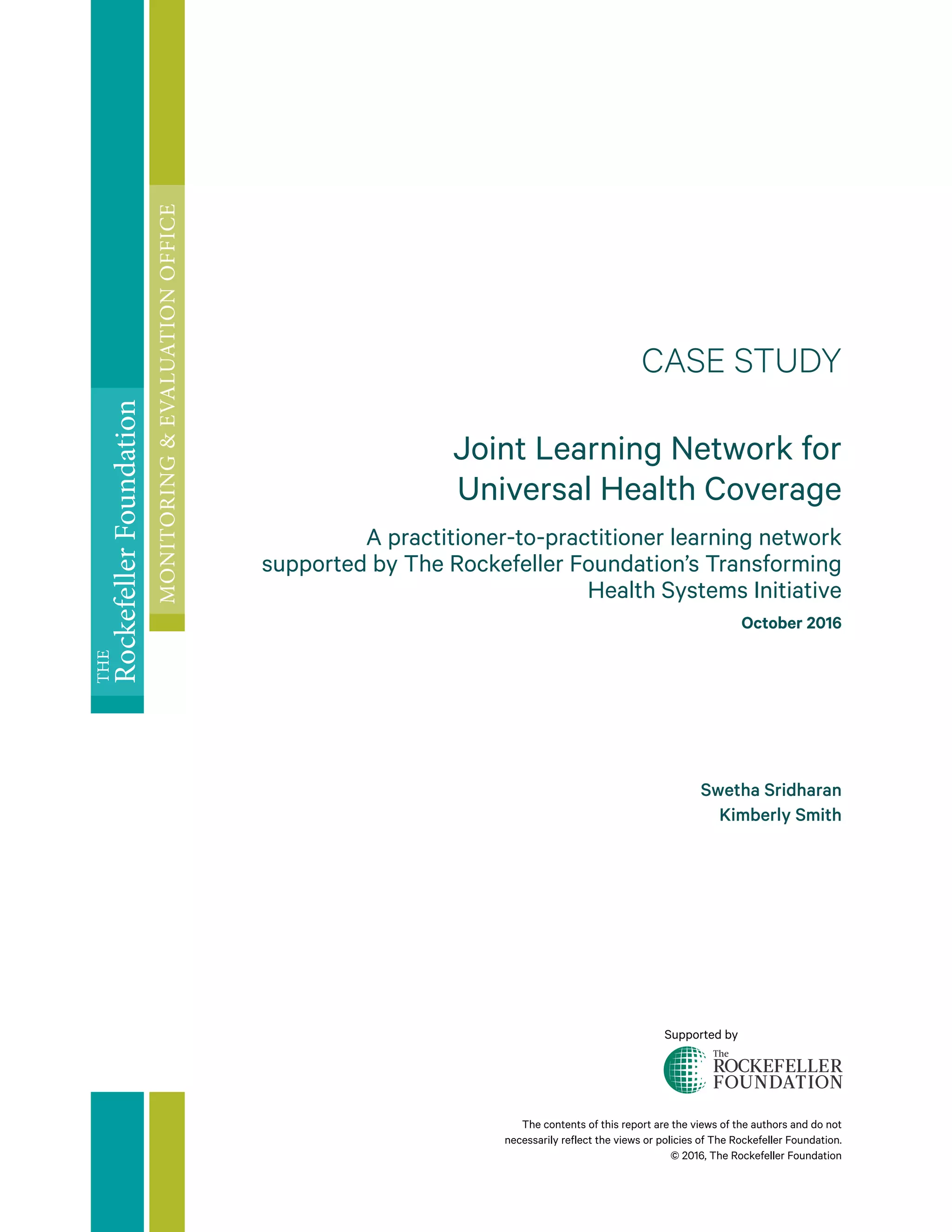 The contents of this report are the views of the authors and do not
necessarily reflect the views or policies of The Rockefeller Foundation.
© 2016, The Rockefeller Foundation
CASE STUDY
Joint Learning Network for
Universal Health Coverage
A practitioner-to-practitioner learning network
supported by The Rockefeller Foundation’s Transforming
Health Systems Initiative
October 2016
Swetha Sridharan
Kimberly Smith
THE
RockefellerFoundation
MONITORING&EVALUATIONOFFICE
Supported by
 