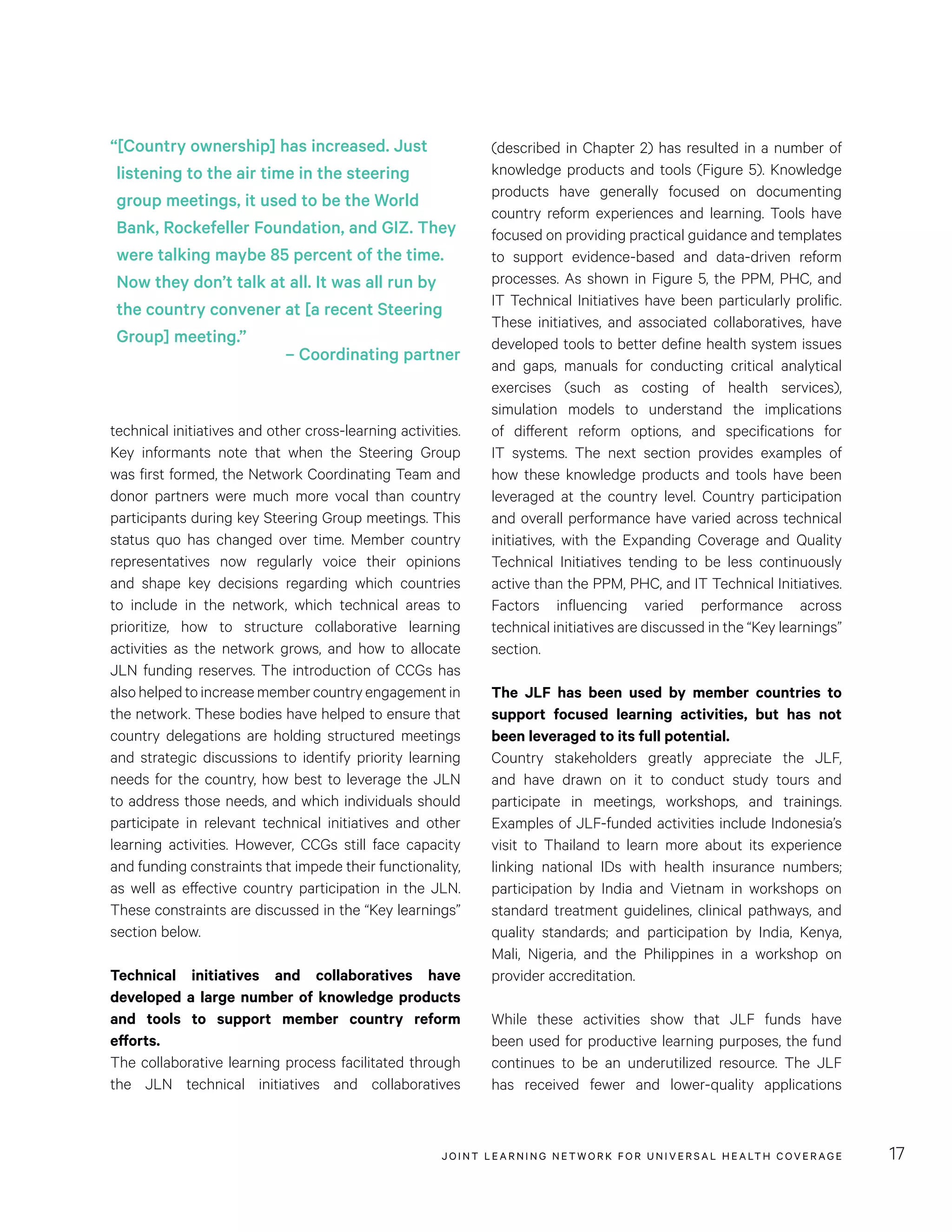 JOINT LEARNING NETWORK FOR UNIVER SAL HEALTH COVERAGE 17
technical initiatives and other cross-learning activities.
Key informants note that when the Steering Group
was first formed, the Network Coordinating Team and
donor partners were much more vocal than country
participants during key Steering Group meetings. This
status quo has changed over time. Member country
representatives now regularly voice their opinions
and shape key decisions regarding which countries
to include in the network, which technical areas to
prioritize, how to structure collaborative learning
activities as the network grows, and how to allocate
JLN funding reserves. The introduction of CCGs has
alsohelpedtoincreasemembercountryengagementin
the network. These bodies have helped to ensure that
country delegations are holding structured meetings
and strategic discussions to identify priority learning
needs for the country, how best to leverage the JLN
to address those needs, and which individuals should
participate in relevant technical initiatives and other
learning activities. However, CCGs still face capacity
and funding constraints that impede their functionality,
as well as effective country participation in the JLN.
These constraints are discussed in the “Key learnings”
section below.
Technical initiatives and collaboratives have
developed a large number of knowledge products
and tools to support member country reform
efforts.
The collaborative learning process facilitated through
the JLN technical initiatives and collaboratives
(described in Chapter 2) has resulted in a number of
knowledge products and tools (Figure 5). Knowledge
products have generally focused on documenting
country reform experiences and learning. Tools have
focused on providing practical guidance and templates
to support evidence-based and data-driven reform
processes. As shown in Figure 5, the PPM, PHC, and
IT Technical Initiatives have been particularly prolific.
These initiatives, and associated collaboratives, have
developed tools to better define health system issues
and gaps, manuals for conducting critical analytical
exercises (such as costing of health services),
simulation models to understand the implications
of different reform options, and specifications for
IT systems. The next section provides examples of
how these knowledge products and tools have been
leveraged at the country level. Country participation
and overall performance have varied across technical
initiatives, with the Expanding Coverage and Quality
Technical Initiatives tending to be less continuously
active than the PPM, PHC, and IT Technical Initiatives.
Factors influencing varied performance across
technical initiatives are discussed in the “Key learnings”
section.
The JLF has been used by member countries to
support focused learning activities, but has not
been leveraged to its full potential.
Country stakeholders greatly appreciate the JLF,
and have drawn on it to conduct study tours and
participate in meetings, workshops, and trainings.
Examples of JLF-funded activities include Indonesia’s
visit to Thailand to learn more about its experience
linking national IDs with health insurance numbers;
participation by India and Vietnam in workshops on
standard treatment guidelines, clinical pathways, and
quality standards; and participation by India, Kenya,
Mali, Nigeria, and the Philippines in a workshop on
provider accreditation.
While these activities show that JLF funds have
been used for productive learning purposes, the fund
continues to be an underutilized resource. The JLF
has received fewer and lower-quality applications
“[Country ownership] has increased. Just
listening to the air time in the steering
group meetings, it used to be the World
Bank, Rockefeller Foundation, and GIZ. They
were talking maybe 85 percent of the time.
Now they don’t talk at all. It was all run by
the country convener at [a recent Steering
Group] meeting.”
– Coordinating partner
 