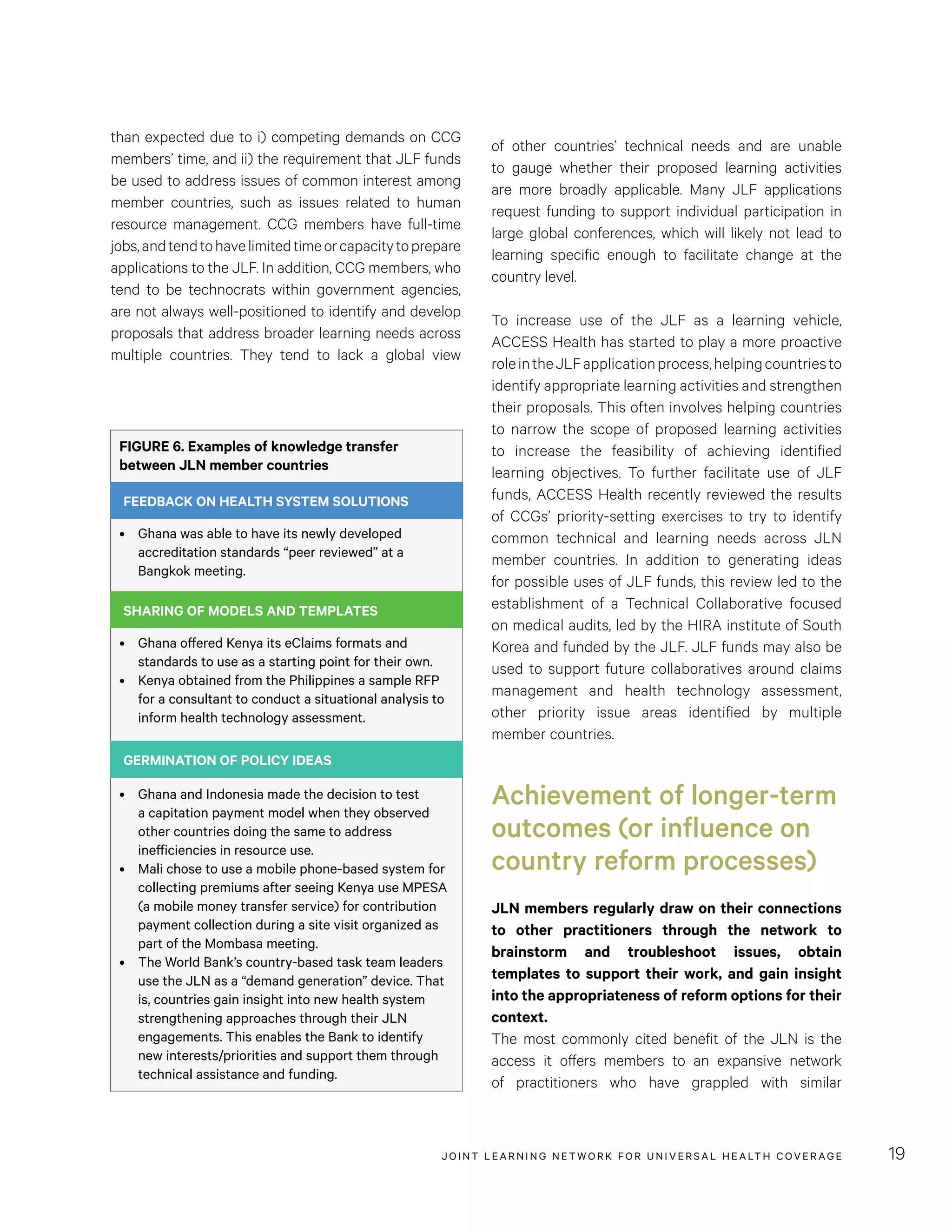 JOINT LEARNING NETWORK FOR UNIVER SAL HEALTH COVERAGE 19
than expected due to i) competing demands on CCG
members’ time, and ii) the requirement that JLF funds
be used to address issues of common interest among
member countries, such as issues related to human
resource management. CCG members have full-time
jobs,andtendtohavelimitedtimeorcapacitytoprepare
applications to the JLF. In addition, CCG members, who
tend to be technocrats within government agencies,
are not always well-positioned to identify and develop
proposals that address broader learning needs across
multiple countries. They tend to lack a global view
of other countries’ technical needs and are unable
to gauge whether their proposed learning activities
are more broadly applicable. Many JLF applications
request funding to support individual participation in
large global conferences, which will likely not lead to
learning specific enough to facilitate change at the
country level.
To increase use of the JLF as a learning vehicle,
ACCESS Health has started to play a more proactive
roleintheJLFapplicationprocess,helpingcountriesto
identify appropriate learning activities and strengthen
their proposals. This often involves helping countries
to narrow the scope of proposed learning activities
to increase the feasibility of achieving identified
learning objectives. To further facilitate use of JLF
funds, ACCESS Health recently reviewed the results
of CCGs’ priority-setting exercises to try to identify
common technical and learning needs across JLN
member countries. In addition to generating ideas
for possible uses of JLF funds, this review led to the
establishment of a Technical Collaborative focused
on medical audits, led by the HIRA institute of South
Korea and funded by the JLF. JLF funds may also be
used to support future collaboratives around claims
management and health technology assessment,
other priority issue areas identified by multiple
member countries.
Achievement of longer-term
outcomes (or influence on
country reform processes)
JLN members regularly draw on their connections
to other practitioners through the network to
brainstorm and troubleshoot issues, obtain
templates to support their work, and gain insight
into the appropriateness of reform options for their
context.
The most commonly cited benefit of the JLN is the
access it offers members to an expansive network
of practitioners who have grappled with similar
FIGURE 6. Examples of knowledge transfer
between JLN member countries
FEEDBACK ON HEALTH SYSTEM SOLUTIONS
•	 Ghana was able to have its newly developed
accreditation standards “peer reviewed” at a
Bangkok meeting.
SHARING OF MODELS AND TEMPLATES
•	 Ghana offered Kenya its eClaims formats and
standards to use as a starting point for their own.
•	 Kenya obtained from the Philippines a sample RFP
for a consultant to conduct a situational analysis to
inform health technology assessment.
GERMINATION OF POLICY IDEAS
•	 Ghana and Indonesia made the decision to test
a capitation payment model when they observed
other countries doing the same to address
inefficiencies in resource use.
•	 Mali chose to use a mobile phone-based system for
collecting premiums after seeing Kenya use MPESA
(a mobile money transfer service) for contribution
payment collection during a site visit organized as
part of the Mombasa meeting.
•	 The World Bank’s country-based task team leaders
use the JLN as a “demand generation” device. That
is, countries gain insight into new health system
strengthening approaches through their JLN
engagements. This enables the Bank to identify
new interests/priorities and support them through
technical assistance and funding.
FEEDBACK ON HEALTH SYSTEM SOLUTIONS
SHARING OF MODELS AND TEMPLATES
GERMINATION OF POLICY IDEAS
 