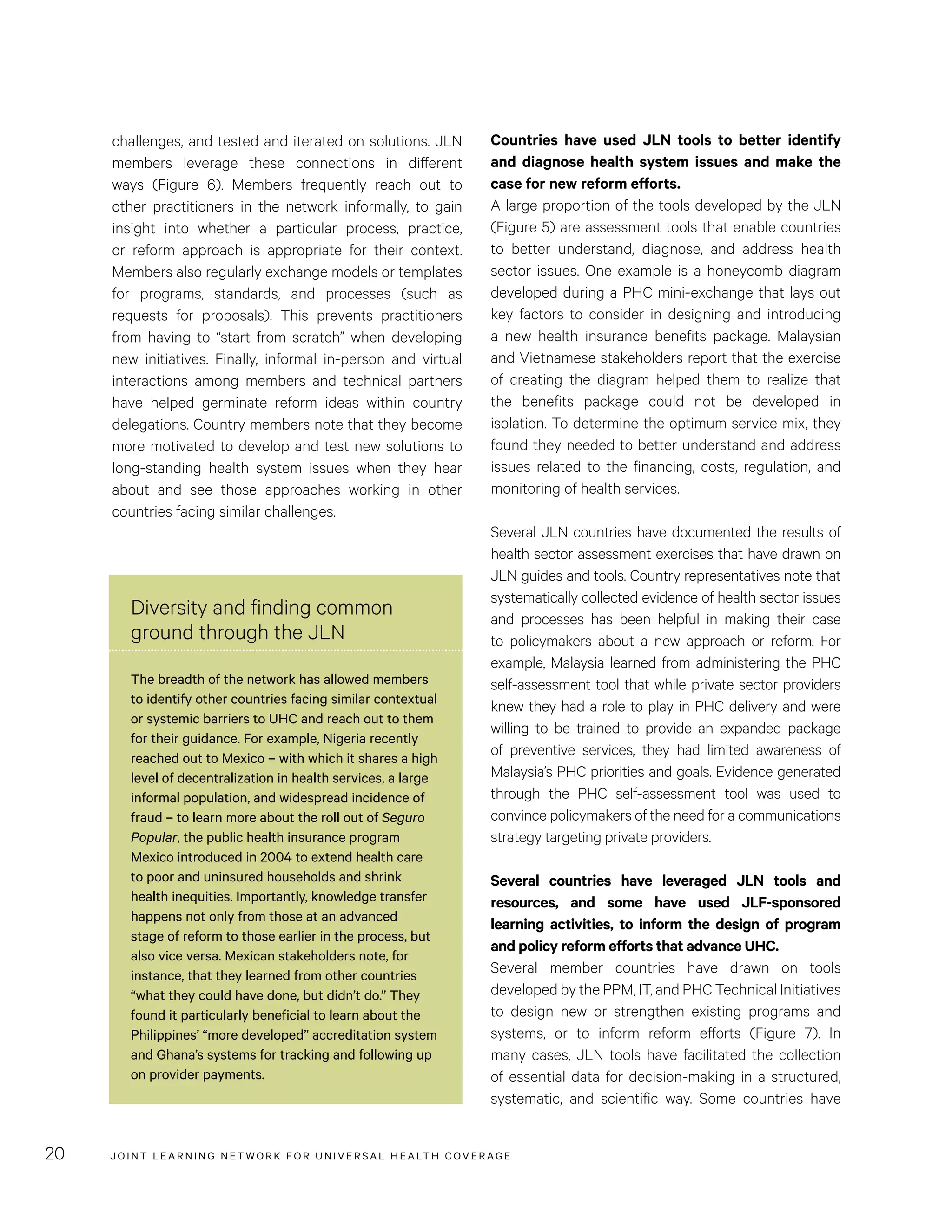 JOINT LEARNING NETWORK FOR UNIVER SAL HEALTH COVERAGE20
challenges, and tested and iterated on solutions. JLN
members leverage these connections in different
ways (Figure 6). Members frequently reach out to
other practitioners in the network informally, to gain
insight into whether a particular process, practice,
or reform approach is appropriate for their context.
Members also regularly exchange models or templates
for programs, standards, and processes (such as
requests for proposals). This prevents practitioners
from having to “start from scratch” when developing
new initiatives. Finally, informal in-person and virtual
interactions among members and technical partners
have helped germinate reform ideas within country
delegations. Country members note that they become
more motivated to develop and test new solutions to
long-standing health system issues when they hear
about and see those approaches working in other
countries facing similar challenges.
Diversity and finding common
ground through the JLN
The breadth of the network has allowed members
to identify other countries facing similar contextual
or systemic barriers to UHC and reach out to them
for their guidance. For example, Nigeria recently
reached out to Mexico – with which it shares a high
level of decentralization in health services, a large
informal population, and widespread incidence of
fraud – to learn more about the roll out of Seguro
Popular, the public health insurance program
Mexico introduced in 2004 to extend health care
to poor and uninsured households and shrink
health inequities. Importantly, knowledge transfer
happens not only from those at an advanced
stage of reform to those earlier in the process, but
also vice versa. Mexican stakeholders note, for
instance, that they learned from other countries
“what they could have done, but didn’t do.” They
found it particularly beneficial to learn about the
Philippines’ “more developed” accreditation system
and Ghana’s systems for tracking and following up
on provider payments.
Countries have used JLN tools to better identify
and diagnose health system issues and make the
case for new reform efforts.
A large proportion of the tools developed by the JLN
(Figure 5) are assessment tools that enable countries
to better understand, diagnose, and address health
sector issues. One example is a honeycomb diagram
developed during a PHC mini-exchange that lays out
key factors to consider in designing and introducing
a new health insurance benefits package. Malaysian
and Vietnamese stakeholders report that the exercise
of creating the diagram helped them to realize that
the benefits package could not be developed in
isolation. To determine the optimum service mix, they
found they needed to better understand and address
issues related to the financing, costs, regulation, and
monitoring of health services.
Several JLN countries have documented the results of
health sector assessment exercises that have drawn on
JLN guides and tools. Country representatives note that
systematically collected evidence of health sector issues
and processes has been helpful in making their case
to policymakers about a new approach or reform. For
example, Malaysia learned from administering the PHC
self-assessment tool that while private sector providers
knew they had a role to play in PHC delivery and were
willing to be trained to provide an expanded package
of preventive services, they had limited awareness of
Malaysia’s PHC priorities and goals. Evidence generated
through the PHC self-assessment tool was used to
convince policymakers of the need for a communications
strategy targeting private providers.
Several countries have leveraged JLN tools and
resources, and some have used JLF-sponsored
learning activities, to inform the design of program
and policy reform efforts that advance UHC.
Several member countries have drawn on tools
developed by the PPM, IT, and PHC Technical Initiatives
to design new or strengthen existing programs and
systems, or to inform reform efforts (Figure 7). In
many cases, JLN tools have facilitated the collection
of essential data for decision-making in a structured,
systematic, and scientific way. Some countries have
 