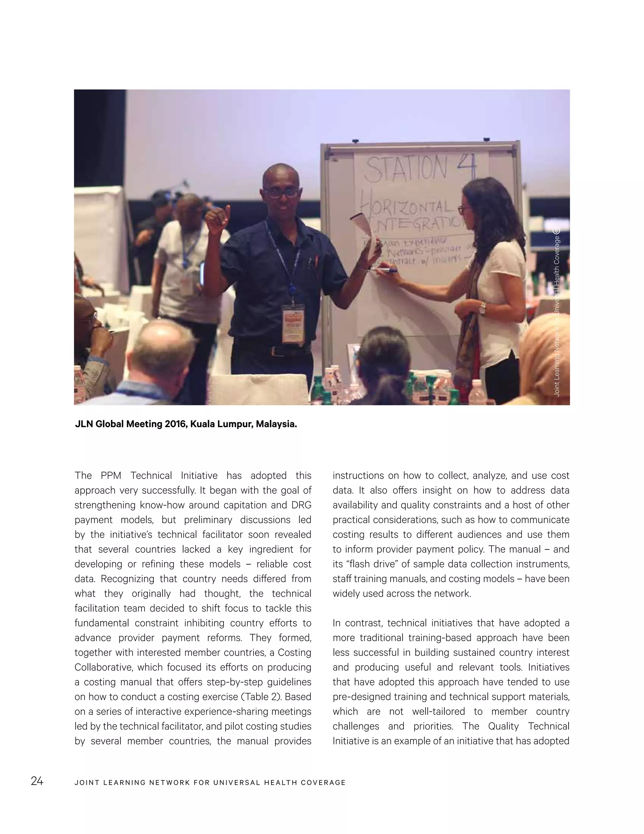 JOINT LEARNING NETWORK FOR UNIVER SAL HEALTH COVERAGE24
instructions on how to collect, analyze, and use cost
data. It also offers insight on how to address data
availability and quality constraints and a host of other
practical considerations, such as how to communicate
costing results to different audiences and use them
to inform provider payment policy. The manual – and
its “flash drive” of sample data collection instruments,
staff training manuals, and costing models – have been
widely used across the network.
In contrast, technical initiatives that have adopted a
more traditional training-based approach have been
less successful in building sustained country interest
and producing useful and relevant tools. Initiatives
that have adopted this approach have tended to use
pre-designed training and technical support materials,
which are not well-tailored to member country
challenges and priorities. The Quality Technical
Initiative is an example of an initiative that has adopted
The PPM Technical Initiative has adopted this
approach very successfully. It began with the goal of
strengthening know-how around capitation and DRG
payment models, but preliminary discussions led
by the initiative’s technical facilitator soon revealed
that several countries lacked a key ingredient for
developing or refining these models – reliable cost
data. Recognizing that country needs differed from
what they originally had thought, the technical
facilitation team decided to shift focus to tackle this
fundamental constraint inhibiting country efforts to
advance provider payment reforms. They formed,
together with interested member countries, a Costing
Collaborative, which focused its efforts on producing
a costing manual that offers step-by-step guidelines
on how to conduct a costing exercise (Table 2). Based
on a series of interactive experience-sharing meetings
led by the technical facilitator, and pilot costing studies
by several member countries, the manual provides
JLN Global Meeting 2016, Kuala Lumpur, Malaysia.
JointLearningNetworkforUniversalHealthCoverage
 