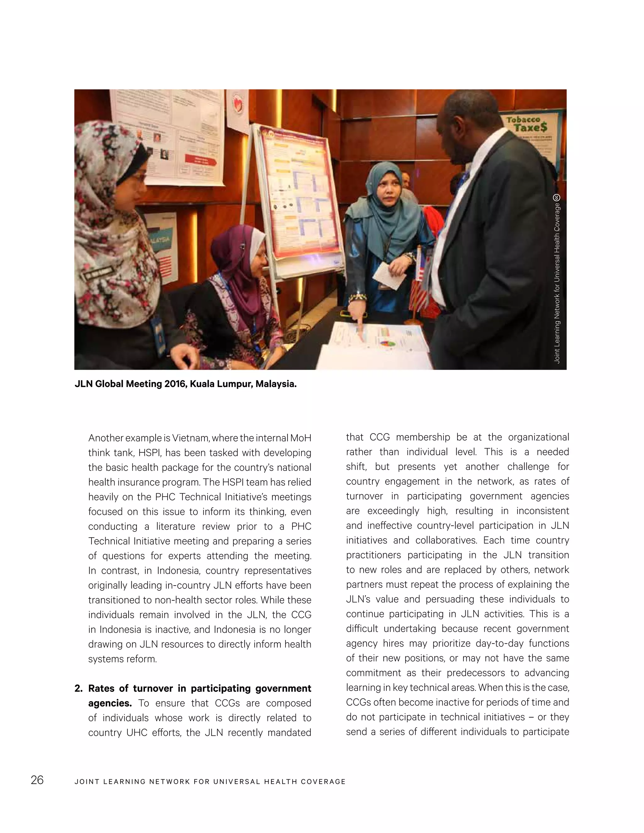 JOINT LEARNING NETWORK FOR UNIVER SAL HEALTH COVERAGE26
that CCG membership be at the organizational
rather than individual level. This is a needed
shift, but presents yet another challenge for
country engagement in the network, as rates of
turnover in participating government agencies
are exceedingly high, resulting in inconsistent
and ineffective country-level participation in JLN
initiatives and collaboratives. Each time country
practitioners participating in the JLN transition
to new roles and are replaced by others, network
partners must repeat the process of explaining the
JLN’s value and persuading these individuals to
continue participating in JLN activities. This is a
difficult undertaking because recent government
agency hires may prioritize day-to-day functions
of their new positions, or may not have the same
commitment as their predecessors to advancing
learning in key technical areas. When this is the case,
CCGs often become inactive for periods of time and
do not participate in technical initiatives – or they
send a series of different individuals to participate
AnotherexampleisVietnam,wheretheinternalMoH
think tank, HSPI, has been tasked with developing
the basic health package for the country’s national
health insurance program. The HSPI team has relied
heavily on the PHC Technical Initiative’s meetings
focused on this issue to inform its thinking, even
conducting a literature review prior to a PHC
Technical Initiative meeting and preparing a series
of questions for experts attending the meeting.
In contrast, in Indonesia, country representatives
originally leading in-country JLN efforts have been
transitioned to non-health sector roles. While these
individuals remain involved in the JLN, the CCG
in Indonesia is inactive, and Indonesia is no longer
drawing on JLN resources to directly inform health
systems reform.
2.	Rates of turnover in participating government
agencies. To ensure that CCGs are composed
of individuals whose work is directly related to
country UHC efforts, the JLN recently mandated
JLN Global Meeting 2016, Kuala Lumpur, Malaysia.
JointLearningNetworkforUniversalHealthCoverage
 