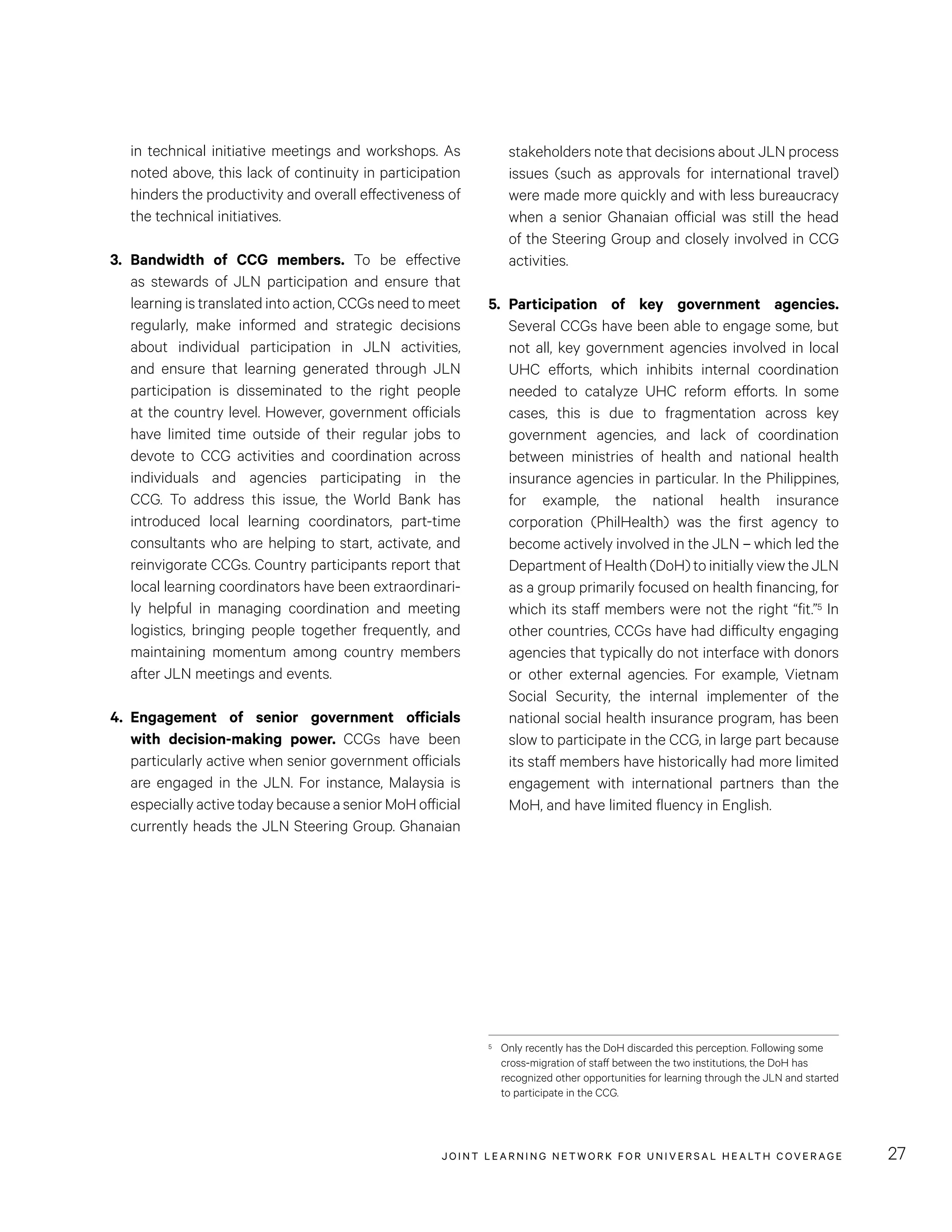 JOINT LEARNING NETWORK FOR UNIVER SAL HEALTH COVERAGE 27
stakeholders note that decisions about JLN process
issues (such as approvals for international travel)
were made more quickly and with less bureaucracy
when a senior Ghanaian official was still the head
of the Steering Group and closely involved in CCG
activities.
5.	Participation of key government agencies.
Several CCGs have been able to engage some, but
not all, key government agencies involved in local
UHC efforts, which inhibits internal coordination
needed to catalyze UHC reform efforts. In some
cases, this is due to fragmentation across key
government agencies, and lack of coordination
between ministries of health and national health
insurance agencies in particular. In the Philippines,
for example, the national health insurance
corporation (PhilHealth) was the first agency to
become actively involved in the JLN – which led the
Department of Health (DoH) to initially view the JLN
as a group primarily focused on health financing, for
which its staff members were not the right “fit.”5 In
other countries, CCGs have had difficulty engaging
agencies that typically do not interface with donors
or other external agencies. For example, Vietnam
Social Security, the internal implementer of the
national social health insurance program, has been
slow to participate in the CCG, in large part because
its staff members have historically had more limited
engagement with international partners than the
MoH, and have limited fluency in English.
5	 Only recently has the DoH discarded this perception. Following some
cross-migration of staff between the two institutions, the DoH has
recognized other opportunities for learning through the JLN and started
to participate in the CCG.
in technical initiative meetings and workshops. As
noted above, this lack of continuity in participation
hinders the productivity and overall effectiveness of
the technical initiatives.
3.	Bandwidth of CCG members. To be effective
as stewards of JLN participation and ensure that
learning is translated into action, CCGs need to meet
regularly, make informed and strategic decisions
about individual participation in JLN activities,
and ensure that learning generated through JLN
participation is disseminated to the right people
at the country level. However, government officials
have limited time outside of their regular jobs to
devote to CCG activities and coordination across
individuals and agencies participating in the
CCG. To address this issue, the World Bank has
introduced local learning coordinators, part-time
consultants who are helping to start, activate, and
reinvigorate CCGs. Country participants report that
local learning coordinators have been extraordinari-
ly helpful in managing coordination and meeting
logistics, bringing people together frequently, and
maintaining momentum among country members
after JLN meetings and events.
4.	Engagement of senior government officials
with decision-making power. CCGs have been
particularly active when senior government officials
are engaged in the JLN. For instance, Malaysia is
especially active today because a senior MoH official
currently heads the JLN Steering Group. Ghanaian
 