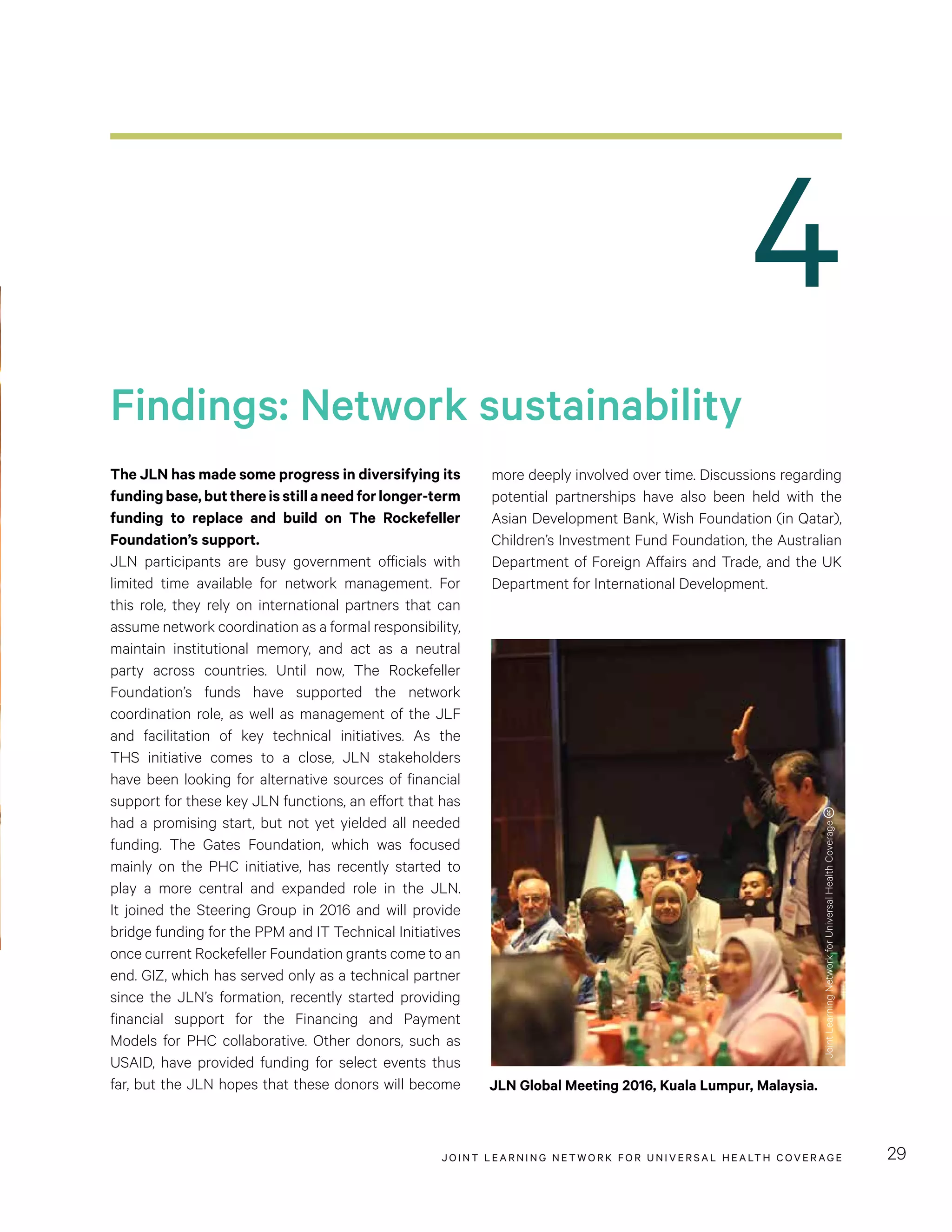 JOINT LEARNING NETWORK FOR UNIVER SAL HEALTH COVERAGE 29
4
more deeply involved over time. Discussions regarding
potential partnerships have also been held with the
Asian Development Bank, Wish Foundation (in Qatar),
Children’s Investment Fund Foundation, the Australian
Department of Foreign Affairs and Trade, and the UK
Department for International Development.
The JLN has made some progress in diversifying its
fundingbase,butthereisstillaneedforlonger-term
funding to replace and build on The Rockefeller
Foundation’s support.
JLN participants are busy government officials with
limited time available for network management. For
this role, they rely on international partners that can
assume network coordination as a formal responsibility,
maintain institutional memory, and act as a neutral
party across countries. Until now, The Rockefeller
Foundation’s funds have supported the network
coordination role, as well as management of the JLF
and facilitation of key technical initiatives. As the
THS initiative comes to a close, JLN stakeholders
have been looking for alternative sources of financial
support for these key JLN functions, an effort that has
had a promising start, but not yet yielded all needed
funding. The Gates Foundation, which was focused
mainly on the PHC initiative, has recently started to
play a more central and expanded role in the JLN.
It joined the Steering Group in 2016 and will provide
bridge funding for the PPM and IT Technical Initiatives
once current Rockefeller Foundation grants come to an
end. GIZ, which has served only as a technical partner
since the JLN’s formation, recently started providing
financial support for the Financing and Payment
Models for PHC collaborative. Other donors, such as
USAID, have provided funding for select events thus
far, but the JLN hopes that these donors will become
Findings: Network sustainability
JLN Global Meeting 2016, Kuala Lumpur, Malaysia.
JointLearningNetworkforUniversalHealthCoverage
 