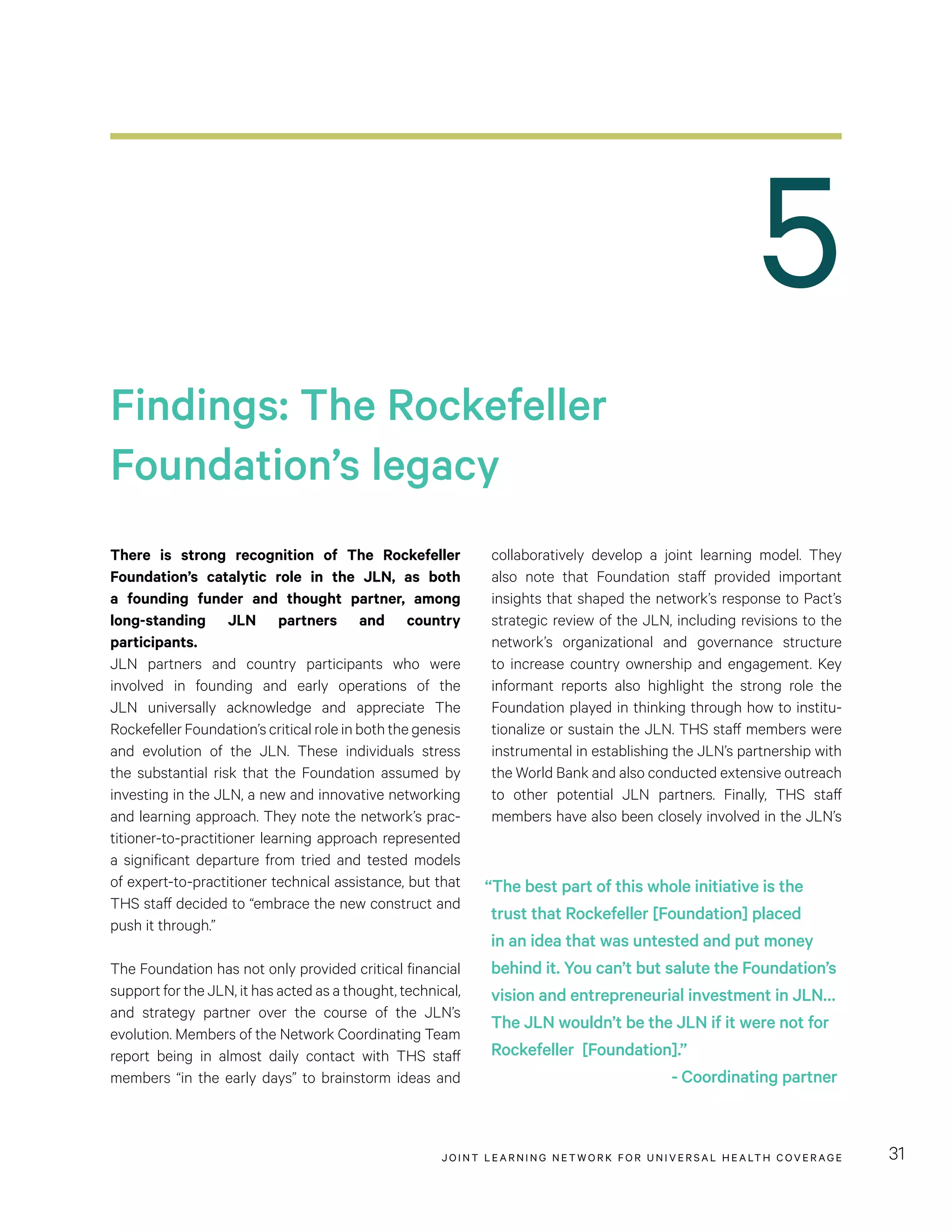 JOINT LEARNING NETWORK FOR UNIVER SAL HEALTH COVERAGE 31
collaboratively develop a joint learning model. They
also note that Foundation staff provided important
insights that shaped the network’s response to Pact’s
strategic review of the JLN, including revisions to the
network’s organizational and governance structure
to increase country ownership and engagement. Key
informant reports also highlight the strong role the
Foundation played in thinking through how to institu-
tionalize or sustain the JLN. THS staff members were
instrumental in establishing the JLN’s partnership with
the World Bank and also conducted extensive outreach
to other potential JLN partners. Finally, THS staff
members have also been closely involved in the JLN’s
There is strong recognition of The Rockefeller
Foundation’s catalytic role in the JLN, as both
a founding funder and thought partner, among
long-standing JLN partners and country
participants.
JLN partners and country participants who were
involved in founding and early operations of the
JLN universally acknowledge and appreciate The
Rockefeller Foundation’s critical role in both the genesis
and evolution of the JLN. These individuals stress
the substantial risk that the Foundation assumed by
investing in the JLN, a new and innovative networking
and learning approach. They note the network’s prac-
titioner-to-practitioner learning approach represented
a significant departure from tried and tested models
of expert-to-practitioner technical assistance, but that
THS staff decided to “embrace the new construct and
push it through.”
The Foundation has not only provided critical financial
support for the JLN, it has acted as a thought, technical,
and strategy partner over the course of the JLN’s
evolution. Members of the Network Coordinating Team
report being in almost daily contact with THS staff
members “in the early days” to brainstorm ideas and
Findings: The Rockefeller
Foundation’s legacy
5
“The best part of this whole initiative is the
trust that Rockefeller [Foundation] placed
in an idea that was untested and put money
behind it. You can’t but salute the Foundation’s
vision and entrepreneurial investment in JLN…
The JLN wouldn’t be the JLN if it were not for
Rockefeller [Foundation].”
- Coordinating partner
 