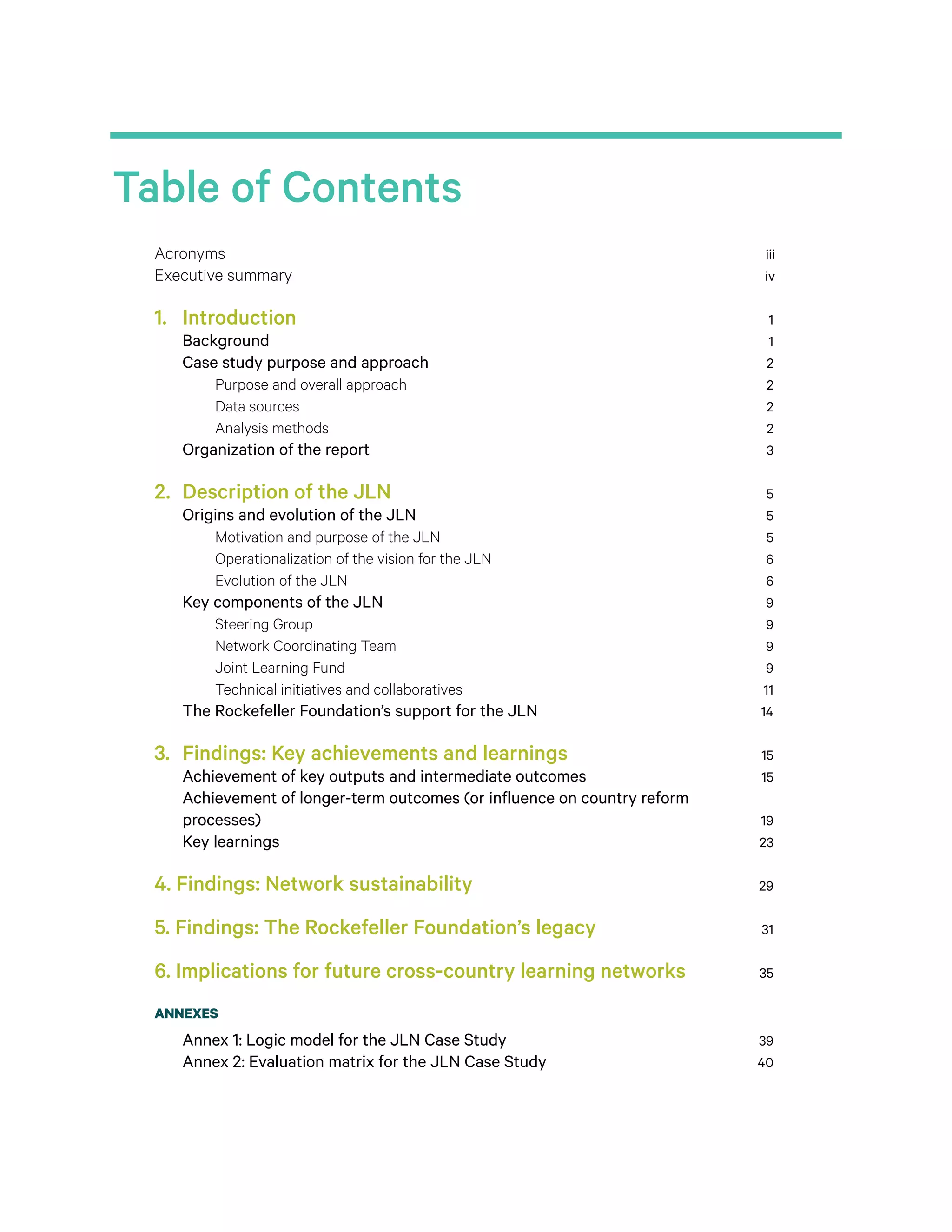 Table of Contents
Acronyms	 iii
Executive summary	 iv
1. 	 Introduction	 1
Background	 1
Case study purpose and approach	 2
Purpose and overall approach	 2
Data sources	 2
Analysis methods	 2
Organization of the report	 3
2. 	Description of the JLN	 5
Origins and evolution of the JLN	 5
Motivation and purpose of the JLN	 5
Operationalization of the vision for the JLN	 6
Evolution of the JLN	 6
Key components of the JLN	 9
Steering Group	 9
Network Coordinating Team	 9
Joint Learning Fund	 9
Technical initiatives and collaboratives	 11
The Rockefeller Foundation’s support for the JLN	 14
3. 	Findings: Key achievements and learnings	 15
Achievement of key outputs and intermediate outcomes	 15
Achievement of longer-term outcomes (or influence on country reform
processes)	 19
Key learnings	 23
4. Findings: Network sustainability	 29
5. Findings: The Rockefeller Foundation’s legacy	 31
6. Implications for future cross-country learning networks	 35
ANNEXES
Annex 1: Logic model for the JLN Case Study	 39
Annex 2: Evaluation matrix for the JLN Case Study	 40
 