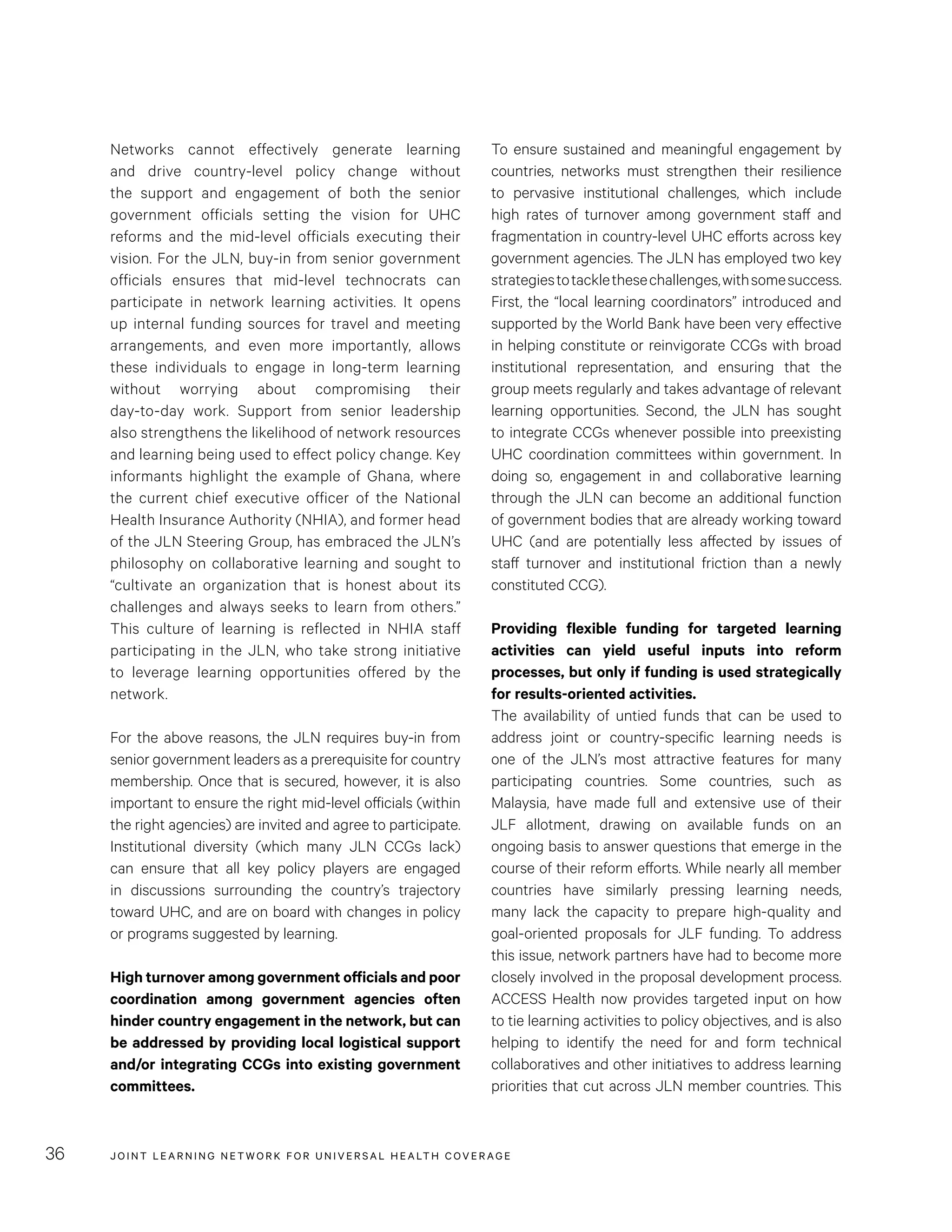 JOINT LEARNING NETWORK FOR UNIVER SAL HEALTH COVERAGE36
To ensure sustained and meaningful engagement by
countries, networks must strengthen their resilience
to pervasive institutional challenges, which include
high rates of turnover among government staff and
fragmentation in country-level UHC efforts across key
government agencies. The JLN has employed two key
strategiestotacklethesechallenges,withsomesuccess.
First, the “local learning coordinators” introduced and
supported by the World Bank have been very effective
in helping constitute or reinvigorate CCGs with broad
institutional representation, and ensuring that the
group meets regularly and takes advantage of relevant
learning opportunities. Second, the JLN has sought
to integrate CCGs whenever possible into preexisting
UHC coordination committees within government. In
doing so, engagement in and collaborative learning
through the JLN can become an additional function
of government bodies that are already working toward
UHC (and are potentially less affected by issues of
staff turnover and institutional friction than a newly
constituted CCG).
Providing flexible funding for targeted learning
activities can yield useful inputs into reform
processes, but only if funding is used strategically
for results-oriented activities.
The availability of untied funds that can be used to
address joint or country-specific learning needs is
one of the JLN’s most attractive features for many
participating countries. Some countries, such as
Malaysia, have made full and extensive use of their
JLF allotment, drawing on available funds on an
ongoing basis to answer questions that emerge in the
course of their reform efforts. While nearly all member
countries have similarly pressing learning needs,
many lack the capacity to prepare high-quality and
goal-oriented proposals for JLF funding. To address
this issue, network partners have had to become more
closely involved in the proposal development process.
ACCESS Health now provides targeted input on how
to tie learning activities to policy objectives, and is also
helping to identify the need for and form technical
collaboratives and other initiatives to address learning
priorities that cut across JLN member countries. This
Networks cannot effectively generate learning
and drive country-level policy change without
the support and engagement of both the senior
government officials setting the vision for UHC
reforms and the mid-level officials executing their
vision. For the JLN, buy-in from senior government
officials ensures that mid-level technocrats can
participate in network learning activities. It opens
up internal funding sources for travel and meeting
arrangements, and even more importantly, allows
these individuals to engage in long-term learning
without worrying about compromising their
day-to-day work. Support from senior leadership
also strengthens the likelihood of network resources
and learning being used to effect policy change. Key
informants highlight the example of Ghana, where
the current chief executive officer of the National
Health Insurance Authority (NHIA), and former head
of the JLN Steering Group, has embraced the JLN’s
philosophy on collaborative learning and sought to
“cultivate an organization that is honest about its
challenges and always seeks to learn from others.”
This culture of learning is reflected in NHIA staff
participating in the JLN, who take strong initiative
to leverage learning opportunities offered by the
network.
For the above reasons, the JLN requires buy-in from
senior government leaders as a prerequisite for country
membership. Once that is secured, however, it is also
important to ensure the right mid-level officials (within
the right agencies) are invited and agree to participate.
Institutional diversity (which many JLN CCGs lack)
can ensure that all key policy players are engaged
in discussions surrounding the country’s trajectory
toward UHC, and are on board with changes in policy
or programs suggested by learning.
High turnover among government officials and poor
coordination among government agencies often
hinder country engagement in the network, but can
be addressed by providing local logistical support
and/or integrating CCGs into existing government
committees.
 