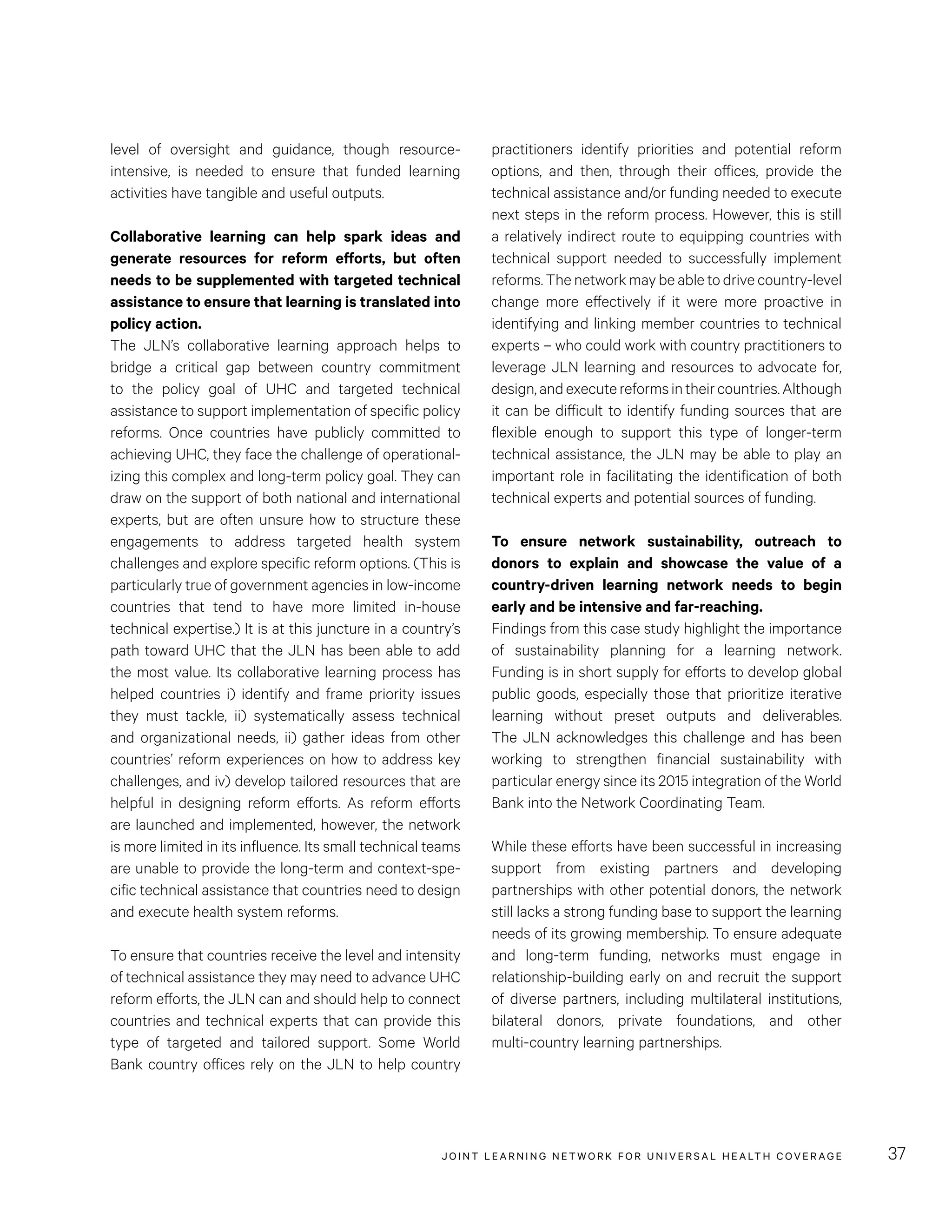 JOINT LEARNING NETWORK FOR UNIVER SAL HEALTH COVERAGE 37
practitioners identify priorities and potential reform
options, and then, through their offices, provide the
technical assistance and/or funding needed to execute
next steps in the reform process. However, this is still
a relatively indirect route to equipping countries with
technical support needed to successfully implement
reforms. The network may be able to drive country-level
change more effectively if it were more proactive in
identifying and linking member countries to technical
experts – who could work with country practitioners to
leverage JLN learning and resources to advocate for,
design,andexecutereformsintheircountries.Although
it can be difficult to identify funding sources that are
flexible enough to support this type of longer-term
technical assistance, the JLN may be able to play an
important role in facilitating the identification of both
technical experts and potential sources of funding.
To ensure network sustainability, outreach to
donors to explain and showcase the value of a
country-driven learning network needs to begin
early and be intensive and far-reaching.
Findings from this case study highlight the importance
of sustainability planning for a learning network.
Funding is in short supply for efforts to develop global
public goods, especially those that prioritize iterative
learning without preset outputs and deliverables.
The JLN acknowledges this challenge and has been
working to strengthen financial sustainability with
particular energy since its 2015 integration of the World
Bank into the Network Coordinating Team.
While these efforts have been successful in increasing
support from existing partners and developing
partnerships with other potential donors, the network
still lacks a strong funding base to support the learning
needs of its growing membership. To ensure adequate
and long-term funding, networks must engage in
relationship-building early on and recruit the support
of diverse partners, including multilateral institutions,
bilateral donors, private foundations, and other
multi-country learning partnerships.
level of oversight and guidance, though resource-
intensive, is needed to ensure that funded learning
activities have tangible and useful outputs.
Collaborative learning can help spark ideas and
generate resources for reform efforts, but often
needs to be supplemented with targeted technical
assistance to ensure that learning is translated into
policy action.
The JLN’s collaborative learning approach helps to
bridge a critical gap between country commitment
to the policy goal of UHC and targeted technical
assistance to support implementation of specific policy
reforms. Once countries have publicly committed to
achieving UHC, they face the challenge of operational-
izing this complex and long-term policy goal. They can
draw on the support of both national and international
experts, but are often unsure how to structure these
engagements to address targeted health system
challenges and explore specific reform options. (This is
particularly true of government agencies in low-income
countries that tend to have more limited in-house
technical expertise.) It is at this juncture in a country’s
path toward UHC that the JLN has been able to add
the most value. Its collaborative learning process has
helped countries i) identify and frame priority issues
they must tackle, ii) systematically assess technical
and organizational needs, ii) gather ideas from other
countries’ reform experiences on how to address key
challenges, and iv) develop tailored resources that are
helpful in designing reform efforts. As reform efforts
are launched and implemented, however, the network
is more limited in its influence. Its small technical teams
are unable to provide the long-term and context-spe-
cific technical assistance that countries need to design
and execute health system reforms.
To ensure that countries receive the level and intensity
of technical assistance they may need to advance UHC
reform efforts, the JLN can and should help to connect
countries and technical experts that can provide this
type of targeted and tailored support. Some World
Bank country offices rely on the JLN to help country
 