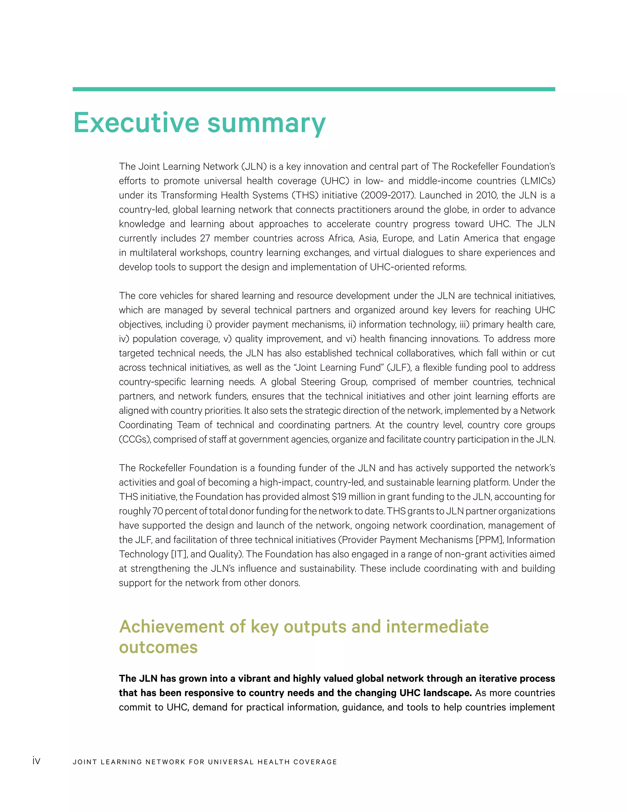 JOINT LEARNING NETWORK FOR UNIVER SAL HEALTH COVERAGEiv
Executive summary
The Joint Learning Network (JLN) is a key innovation and central part of The Rockefeller Foundation’s
efforts to promote universal health coverage (UHC) in low- and middle-income countries (LMICs)
under its Transforming Health Systems (THS) initiative (2009-2017). Launched in 2010, the JLN is a
country-led, global learning network that connects practitioners around the globe, in order to advance
knowledge and learning about approaches to accelerate country progress toward UHC. The JLN
currently includes 27 member countries across Africa, Asia, Europe, and Latin America that engage
in multilateral workshops, country learning exchanges, and virtual dialogues to share experiences and
develop tools to support the design and implementation of UHC-oriented reforms.
The core vehicles for shared learning and resource development under the JLN are technical initiatives,
which are managed by several technical partners and organized around key levers for reaching UHC
objectives, including i) provider payment mechanisms, ii) information technology, iii) primary health care,
iv) population coverage, v) quality improvement, and vi) health financing innovations. To address more
targeted technical needs, the JLN has also established technical collaboratives, which fall within or cut
across technical initiatives, as well as the “Joint Learning Fund” (JLF), a flexible funding pool to address
country-specific learning needs. A global Steering Group, comprised of member countries, technical
partners, and network funders, ensures that the technical initiatives and other joint learning efforts are
aligned with country priorities. It also sets the strategic direction of the network, implemented by a Network
Coordinating Team of technical and coordinating partners. At the country level, country core groups
(CCGs), comprised of staff at government agencies, organize and facilitate country participation in the JLN.
The Rockefeller Foundation is a founding funder of the JLN and has actively supported the network’s
activities and goal of becoming a high-impact, country-led, and sustainable learning platform. Under the
THS initiative, the Foundation has provided almost $19 million in grant funding to the JLN, accounting for
roughly70percentoftotaldonorfundingforthenetworktodate.THSgrantstoJLNpartnerorganizations
have supported the design and launch of the network, ongoing network coordination, management of
the JLF, and facilitation of three technical initiatives (Provider Payment Mechanisms [PPM], Information
Technology [IT], and Quality). The Foundation has also engaged in a range of non-grant activities aimed
at strengthening the JLN’s influence and sustainability. These include coordinating with and building
support for the network from other donors.
Achievement of key outputs and intermediate
outcomes
The JLN has grown into a vibrant and highly valued global network through an iterative process
that has been responsive to country needs and the changing UHC landscape. As more countries
commit to UHC, demand for practical information, guidance, and tools to help countries implement
 