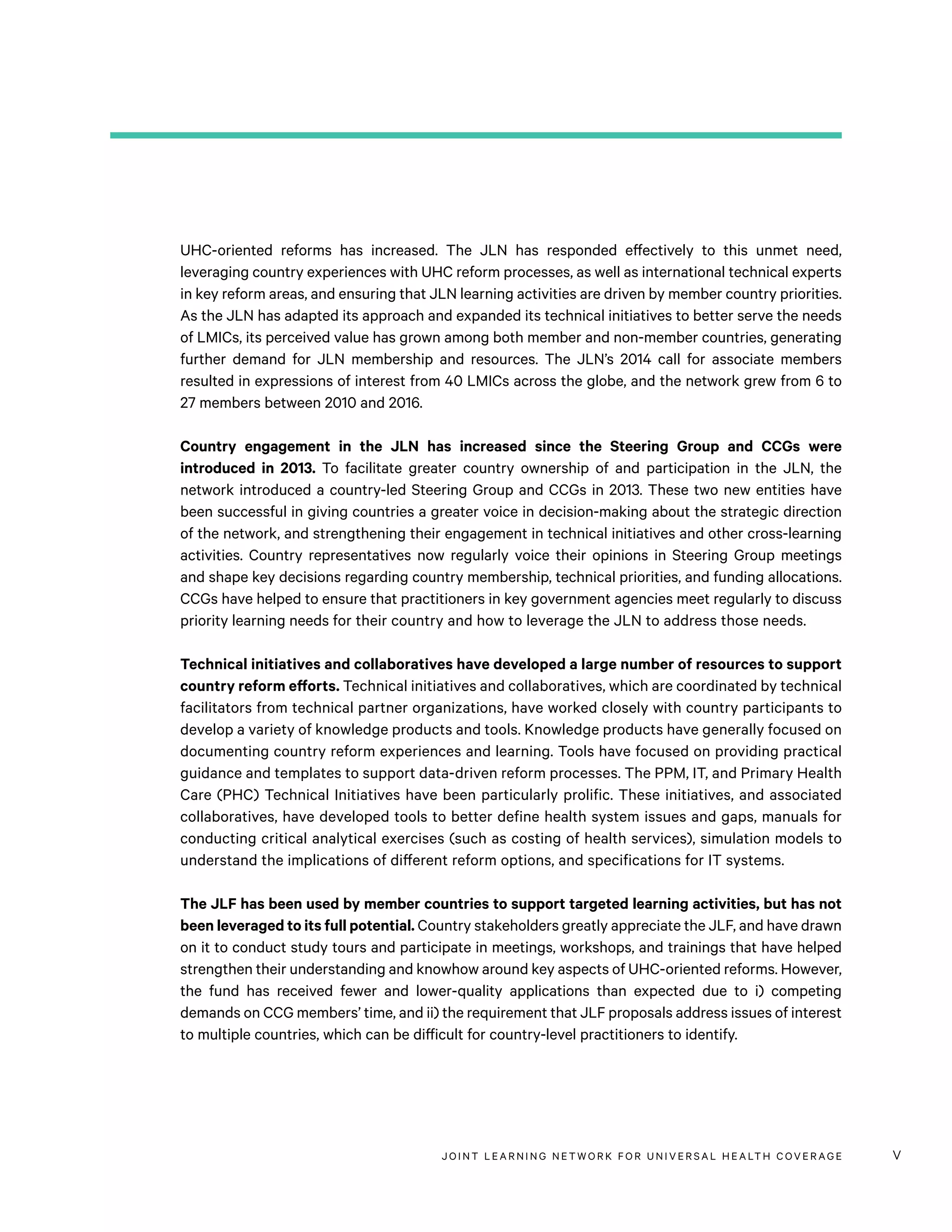JOINT LEARNING NETWORK FOR UNIVER SAL HEALTH COVERAGE v
UHC-oriented reforms has increased. The JLN has responded effectively to this unmet need,
leveraging country experiences with UHC reform processes, as well as international technical experts
in key reform areas, and ensuring that JLN learning activities are driven by member country priorities.
As the JLN has adapted its approach and expanded its technical initiatives to better serve the needs
of LMICs, its perceived value has grown among both member and non-member countries, generating
further demand for JLN membership and resources. The JLN’s 2014 call for associate members
resulted in expressions of interest from 40 LMICs across the globe, and the network grew from 6 to
27 members between 2010 and 2016.
Country engagement in the JLN has increased since the Steering Group and CCGs were
introduced in 2013. To facilitate greater country ownership of and participation in the JLN, the
network introduced a country-led Steering Group and CCGs in 2013. These two new entities have
been successful in giving countries a greater voice in decision-making about the strategic direction
of the network, and strengthening their engagement in technical initiatives and other cross-learning
activities. Country representatives now regularly voice their opinions in Steering Group meetings
and shape key decisions regarding country membership, technical priorities, and funding allocations.
CCGs have helped to ensure that practitioners in key government agencies meet regularly to discuss
priority learning needs for their country and how to leverage the JLN to address those needs.
Technical initiatives and collaboratives have developed a large number of resources to support
country reform efforts. Technical initiatives and collaboratives, which are coordinated by technical
facilitators from technical partner organizations, have worked closely with country participants to
develop a variety of knowledge products and tools. Knowledge products have generally focused on
documenting country reform experiences and learning. Tools have focused on providing practical
guidance and templates to support data-driven reform processes. The PPM, IT, and Primary Health
Care (PHC) Technical Initiatives have been particularly prolific. These initiatives, and associated
collaboratives, have developed tools to better define health system issues and gaps, manuals for
conducting critical analytical exercises (such as costing of health services), simulation models to
understand the implications of different reform options, and specifications for IT systems.
The JLF has been used by member countries to support targeted learning activities, but has not
been leveraged to its full potential. Country stakeholders greatly appreciate the JLF, and have drawn
on it to conduct study tours and participate in meetings, workshops, and trainings that have helped
strengthen their understanding and knowhow around key aspects of UHC-oriented reforms. However,
the fund has received fewer and lower-quality applications than expected due to i) competing
demands on CCG members’ time, and ii) the requirement that JLF proposals address issues of interest
to multiple countries, which can be difficult for country-level practitioners to identify.
 