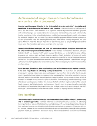 JOINT LEARNING NETWORK FOR UNIVER SAL HEALTH COVERAGEvi
Achievement of longer-term outcomes (or influence
on country reform processes)
Country practitioners participating in the JLN regularly draw on each other’s knowledge and
experience to facilitate reform processes in their countries. The most commonly cited benefit of
the JLN is the access it offers members to an expansive network of practitioners who have grappled
with similar challenges and tested and iterated on solutions. Members frequently reach out informally
to other practitioners in the network to brainstorm, troubleshoot issues, and obtain models or templates
for programs, standards, and processes (such as requests for proposals). Informal interactions among
country practitioners have also helped germinate policy ideas within country delegations and spur
action. Members note that they are motivated to test new solutions to long-standing health system
issues when they hear about approaches working in other countries.
Several countries have leveraged JLN tools and resources to design, strengthen, and advocate
for UHC-oriented programs and reform efforts. Several member countries have drawn on JLN tools
to better identify and diagnose health system issues, and to design new or strengthen existing policies,
programs, and systems, such as health insurance policies, health protection schemes, and health
insurance information systems. JLN tools have facilitated the collection of critical, comprehensive, and
reliable data to support evidence-based decision-making and reform processes. Data collected through
JLN tools have also helped country representatives make their case to policymakers for new approaches
or reform efforts.
In the few cases where the JLN has provided long-term technical assistance to member countries,
it has been very effective in advancing country-level reforms. The JLN’s main role is to facilitate
cross-country learning and generate resources to support country reform efforts, rather than to provide
country-specific technical assistance. However, in the few cases where the JLN has provided in-country
technical assistance, it has been very successful in catalyzing reform efforts. For instance, the technical
facilitator for the PPM technical initiative spent six months in Vietnam helping practitioners design a pilot
of evidence-based capitation models – the findings of which will inform implementation of the national
health insurance law. Notwithstanding such successes, the JLN views its comparative advantage to be
the facilitation of knowledge-sharing and production of global public goods, a critical gap in the UHC
landscape. It envisions that countries will look to local partners for ongoing technical assistance.
Key learnings
Themostsuccessfultechnicalinitiativesarethosethathaveembracedthenetwork’sjointlearning
and co-creation approaches. Technical initiatives have been particularly successful in advancing
learning when their technical facilitators have worked closely with country participants to understand
their needs and constraints and collaboratively develop practical tools to support UHC-oriented reforms.
For example, the PPM technical initiative began with the goal of strengthening knowhow around provider
payment models, but preliminary discussions led by the initiative’s technical facilitator soon revealed
 
