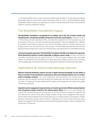 JOINT LEARNING NETWORK FOR UNIVER SAL HEALTH COVERAGEviii
ic JLN learning efforts with its country office-led health financing efforts. It is also exploring potential
partnerships with the International Health Partnership (IHP) for UHC, a World Bank-World Health
Organization (WHO) initiative, and organizations involved in the Harnessing Non-State Actors for Better
Health for the Poor (HANSHEP) network.
The Rockefeller Foundation’s legacy
The Rockefeller Foundation is recognized for its catalytic role in the JLN, as both a funder and
thought partner, among long-standing JLN partners and country participants. Individuals involved
in the founding and early operations of the JLN stress the substantial risk the Foundation assumed
by investing in the JLN, a new and innovative learning approach. They also highlight that, in addition
to providing critical financial support for the JLN, the Foundation acted as a thought, technical, and
strategic partner over the course of the JLN’s evolution. THS staff helped develop and refine the joint
learning model, provided input on the JLN’s technical work, and took the lead on sustainability planning.
JLN partners greatly appreciate The Rockefeller Foundation’s flexible and collaborative approach,
which allowed the network to evolve organically to address country needs. Grantees note that the
Foundation intentionally kept the scope of work for its THS JLN grants relatively open and loosely
defined. This allowed them the flexibility and creative space they needed to identify country priorities
and knowledge gaps, and develop and iterate on appropriate strategies for addressing those needs.
Implications for future cross-learning networks
Effective technical facilitation requires not only in-depth technical knowledge, but the ability to
listen to and learn from practitioners’ experiences, elicit and synthesize lessons, and “co-create”
useful knowledge products. The JLN’s collaborative learning approach has ensured that tools
produced under the network’s technical initiatives and collaboratives are useful to and used by member
countries. This approach has also helped build the capacity of local agencies and create strong global
communities of practice.
Impactfulcountryengagementrequiresthebuy-inofseniorgovernmentofficialsandparticipation
from all agencies closely involved in the relevant policy efforts. Buy-in from senior officials has
ensured that mid-level technocrats can participate in JLN activities and increased the likelihood that
JLN resources are used to effect policy change. However, strong country engagement also requires
that the right mid-level officials (from the right agencies) are invited and agree to participate in network
activities. Institutional diversity, which has been a challenge for the JLN, ensures that all key policy
players are engaged in UHC discussions and on board with proposed changes in policy or programs that
emerge from JLN learning.
 