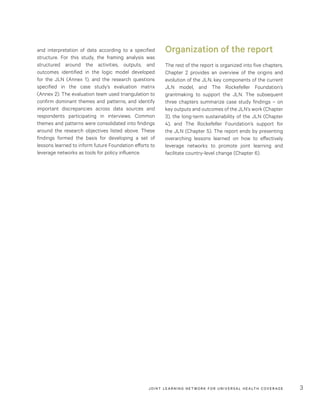 JOINT LEARNING NETWORK FOR UNIVER SAL HEALTH COVERAGE 3
and interpretation of data according to a specified
structure. For this study, the framing analysis was
structured around the activities, outputs, and
outcomes identified in the logic model developed
for the JLN (Annex 1), and the research questions
specified in the case study’s evaluation matrix
(Annex 2). The evaluation team used triangulation to
confirm dominant themes and patterns, and identify
important discrepancies across data sources and
respondents participating in interviews. Common
themes and patterns were consolidated into findings
around the research objectives listed above. These
findings formed the basis for developing a set of
lessons learned to inform future Foundation efforts to
leverage networks as tools for policy influence.
Organization of the report
The rest of the report is organized into five chapters.
Chapter 2 provides an overview of the origins and
evolution of the JLN, key components of the current
JLN model, and The Rockefeller Foundation’s
grantmaking to support the JLN. The subsequent
three chapters summarize case study findings – on
key outputs and outcomes of the JLN’s work (Chapter
3), the long-term sustainability of the JLN (Chapter
4), and The Rockefeller Foundation’s support for
the JLN (Chapter 5). The report ends by presenting
overarching lessons learned on how to effectively
leverage networks to promote joint learning and
facilitate country-level change (Chapter 6).
 