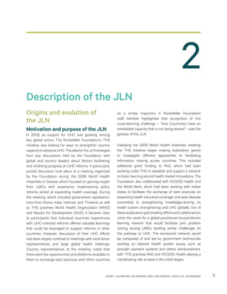 JOINT LEARNING NETWORK FOR UNIVER SAL HEALTH COVERAGE 5
on a similar trajectory. A Rockefeller Foundation
staff member highlighted that recognition of this
cross-learning challenge – “that [countries] have an
embedded capacity that is not being shared” – was the
genesis of the JLN.
Following the 2009 World Health Assembly meeting,
the THS initiative began making exploratory grants
to investigate different approaches to facilitating
information sharing across countries. This included
additional grant funding to R4D, which had been
working under THS to establish and support a network
to foster learning around health market innovations. The
Foundation also collaborated with ACCESS Health and
the World Bank, which had been working with Indian
states to facilitate the exchange of best practices on
expanding health insurance coverage, and were likewise
committed to strengthening knowledge-sharing on
health system strengthening and UHC globally. Out of
theseexploratorygrantmakingeffortsandcollaborations
came the vision for a global practitioner-to-practitioner
learning network that would facilitate joint problem
solving among LMICs tackling similar challenges on
the pathway to UHC. The envisioned network would
be composed of and led by government technocrats
working on relevant health system issues, such as
provider payment systems and claims reimbursement,
with THS grantees R4D and ACCESS Health playing a
coordinating role, at least in the initial stages.
Origins and evolution of
the JLN
Motivation and purpose of the JLN
In 2009, as support for UHC was growing among
key global actors, The Rockefeller Foundation’s THS
initiative was looking for ways to strengthen country
capacitytoadvanceUHC.TheideafortheJLNemerged
from key discussions held by the Foundation with
global and country leaders about factors facilitating
and inhibiting progress on UHC reforms. A particularly
pivotal discussion took place at a meeting organized
by the Foundation during the 2009 World Health
Assembly in Geneva, which focused on gaining insight
from LMICs with experience implementing policy
reforms aimed at expanding health coverage. During
the meeting, which included government representa-
tives from Ghana, India, Vietnam, and Thailand, as well
as THS grantees World Health Organization (WHO)
and Results for Development (R4D), it became clear
to participants that individual countries’ experiences
with UHC-oriented reforms offered valuable learnings
that could be leveraged to support reforms in other
countries. However, discussion of their UHC efforts
had been largely confined to meetings with local donor
representatives and large global health meetings.
Country representatives at the meeting noted that
there were few opportunities and platforms available to
them to exchange best practices with other countries
Description of the JLN
2
 