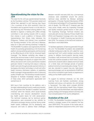 JOINT LEARNING NETWORK FOR UNIVER SAL HEALTH COVERAGE6
Between mid-2011 and early 2012, four JLN technical
initiatives were established around the priority
technical areas identified by Manesar workshop
participants: i) Provider Payment Mechanisms (PPM),
ii) Information technology (IT), iii) Expanding Coverage,
and iv) Quality. The PPM and IT initiatives were the
most active initially, while the Expanding Coverage
and Quality initiatives gained traction in later years.
The Expanding Coverage Technical Initiative was
eventually split into two initiatives, Primary Health Care
(PHC) and Population Coverage, and a new initiative
on Innovations in Health Financing was launched in
April 2016. The evolution of the technical initiatives is
described in more detail below.
To facilitate application of learning generated through
the JLN, The Rockefeller Foundation also established
a flexible funding pool under the JLN, called the “Joint
Learning Fund” (JLF), which member countries could
access to address country-specific learning needs.
Foundation staff envisioned that by providing untied
funds that could be accessed on short notice, country
practitioners would be able to address technical needs
on a timely basis and leverage periods of positive
political momentum to promote policy change. The JLF
was also intended to support low-cost, high-impact
learning exchanges, such as secondments of staff from
one country to another to gain hands-on experience in
rolling out key health system reforms.
To support its technical initiatives, run the Joint
Learning Fund, and facilitate coordination among
members and various JLN partners, the JLN formed
a “Secretariat.” This body, which included ACCESS
Health, GIZ, the International Health Policy Program,
Thailand, R4D, and the World Bank, was responsible for
guiding strategy and managing network activities, with
input and participation from country delegations.
Evolution of the JLN
In 2012, The Rockefeller Foundation engaged Pact to
conduct a strategic review of the network’s first two
years (2010-2012). The purpose of the review was to
obtain an independent assessment of the JLN’s “value
Operationalizing the vision for the
JLN
The vision for the JLN was operationalized iteratively
as the Foundation and key THS grantees tested and
refined their approach to joint learning (see Figure
1 for a summary of the JLN’s evolution). Once the
Foundation and its partners honed in on the idea of a
cross-learning and information-sharing platform, they
decided to organize a meeting with LMICs strongly
committed to and working towards UHC to assess
their interest in such a platform. In February 2010,
representatives from Ghana, India, Indonesia, the
Philippines, Thailand, and Vietnam (now considered
the “founding members” of the JLN) met in Manesar,
India, for a “pilot joint learning workshop.” Funded by
The Rockefeller Foundation and organized by ACCESS
Health, the workshop generated buy-in for the learning
platform among workshop participants, and functioned
as the official launch of the “JLN for Universal Health
Coverage.” The Manesar workshop also helped to
identify key technical areas in which countries sought
to build knowledge and capacity to support their UHC
efforts. Discussions with country practitioners revealed
particular interest in learning more about i) reducing
health care costs through provider payment reforms, ii)
leveraging information technology to build and refine
health insurance information systems, iii) expanding
health coverage to large populations, and iv) improving
quality of health care. The workshop included sessions
designed to facilitate knowledge sharing in each
of these areas, which participants appreciated and
wanted more of.
With buy-in from countries for the platform, and a
stronger understanding of country needs and interests,
the JLN partners then decided to establish “technical
initiatives” within the network, which would facilitate
cross-learning and resource development around
key health system levers for UHC advancement.
The technical initiatives, led by technical partner
organizations, were envisioned as key vehicles for
information-exchange among countries facing similar
health system challenges, and for developing new
resources and tools to address these challenges.
 