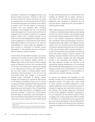 JOINT LEARNING NETWORK FOR UNIVER SAL HEALTH COVERAGE8
through JLN learning activities. By requiring that CCG
members be affiliated with an agency working on
UHC efforts, the JLN hoped to ensure that country
delegations were composed of individuals who not
only had interest in advancing UHC, but the ability to
influence policy change.
While implementing its new governance structure, the
JLN kept its membership base relatively small, adding
onlyfournewcountrymemberstothenetwork’soriginal
six founding members between 2010 and 2013. In 2011,
with an eye towards strengthening representation
from sub-Saharan Africa and francophone countries, it
integrated Kenya, Mali, Nigeria, and Malaysia into the
network. Once the revised structure was established,
JLN partners decided to grow the size of the network.
In2014,theJLNissuedacallfor“associatemembers.”In
contrasttofullmembers,whoparticipateintheSteering
Group and receive funding to attend in-person JLN
meetings, associate members tend to be less directly
involved in network strategy and often participate
virtually in key discussions and meetings. After a
few years, associate members can transition to full
membership, pending establishment of a functioning
CCG and demonstrated engagement in two or more key
network activities, such as participation in a technical
initiative, active engagement in a virtual platform, or
organization of a network meeting or workshop.
To support the selection and integration of new
member countries, the JLN formalized its membership
application process. This begins with a short verbal
or online expression of interest, followed by a more
detailed application, which summarizes the country’s
rationale for applying and envisioned contribution to
the network, and provides background information
on the country delegation selected to participate in
the JLN. Applicants are also asked to submit a letter
of support from a senior government official involved
in UHC efforts, as a measure that ensures government
buy-in for country participation in the JLN. Membership
decisions are made by the Steering Group, following a
screening of applications by the Network Coordinating
Team.
proposition, mechanisms for engaging members, and
decision-making structures.”2 Drawing on data from
an online survey and in-person interviews, the review
concluded that the JLN was having a positive influence
on individual participants and member country efforts
to advance UHC. The vast majority of respondents
indicated that JLN activities were increasing
knowledge, that knowledge from the JLN was being
shared and applied at the country level, and that JLN
engagement was increasing motivation to accelerate
progress toward UHC in member countries. At the
same time, the review highlighted the need for greater
country engagement in and ownership of the network.
Respondents called for more clarity on the roles and
responsibilities of country leads and delegations, a
local structure or mechanism to facilitate country
participation in JLN activities, and more transparent
decision-making on network strategy.3
In March 2013, The Rockefeller Foundation convened a
meeting of JLN member countries, funders, Secretariat
organizations, and technical initiative partners in
Bellagio, Italy, to discuss the results of Pact’s strategic
review, and develop a common vision and plan for the
JLN’s future. The meeting led to several key changes
in the organizational structure and governance of
the JLN. Most notably, to facilitate greater country
ownership of and participation in the JLN, two new
country-led entities were created: i) a country-led
Steering Group, responsible for guiding network
strategy and overseeing the Secretariat (later known
as the Network Coordinating Team), and ii) “country
core groups” (CCGs), comprised of staff at government
agencies involved in UHC efforts and responsible for
organizing country participation in the JLN. Specifically,
CCGs were made responsible for i) engaging in prior-
ity-setting exercises to assess key country-specific
technical needs, ii) facilitating country participation in
technical initiatives to help address those areas, and iii)
organizing in-country events to share insights gained
2	 Joint Learning Network for Universal Health Coverage. “Joint Learning
Update.” 2013.
3	 Pact Institute. “Assessment of the Joint Learning Network for Universal
Health Coverage: Findings and Options for Moving Forward.” April 2013.
 
