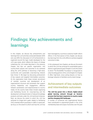 JOINT LEARNING NETWORK FOR UNIVER SAL HEALTH COVERAGE 15
3
been leveraged by countries to advance health reform
efforts. In the final section of this chapter, we discuss
key learnings from the JLN’s efforts to achieve targeted
outcomes to date.
In the subsequent two chapters, we discuss the extent
to which the JLN has achieved its sustainability goal, a
distinct organizational goal (Chapter 4) and the extent
to which The Rockefeller Foundation is recognized as
a key founding partner of the JLN (Chapter 5). Chapter
6 offers high-level, cross-cutting lessons on how to
leverage networks to facilitate country-level change.
Achievement of key outputs
and intermediate outcomes
The JLN has grown into a vibrant, highly-valued
global learning network through an iterative
process that has been responsive to country needs
and the changing UHC landscape.
A number of contextual and organizational factors
have contributed to exponential growth in the JLN’s
membership base and scope of activities over the past
In this chapter, we discuss key achievements and
learnings from JLN activities conducted between 2010
and July 2016. Our discussion of JLN achievements is
organized around the logic model developed for the
JLN case study, which reflects the theory of change
underlying the JLN model described in the previous
chapter, and lays out specific organization- and
country-level outputs and outcomes to be achieved
along the JLN’s pathway to becoming a high-value,
country-led, and sustainable cross-learning network
(see Annex 1). We begin by discussing achievement
of key outputs and targeted intermediate outcomes.
At the organization level, these include recruitment
of member countries and development of an
organizational structure and processes that support
country leadership and engagement, effective
network coordination, and responsiveness to country
needs. At the country level, these include organizing
and facilitating forums for cross-learning and the
development and dissemination of relevant knowledge
products and tools under the JLN technical initiatives.
Next, we discuss the extent to which the JLN has
achieved its longer-term goals related to facilitating
UHC-oriented reform processes in LMICs. In particular,
we focus on the extent to which and how the JLN has
Findings: Key achievements and
learnings
 
