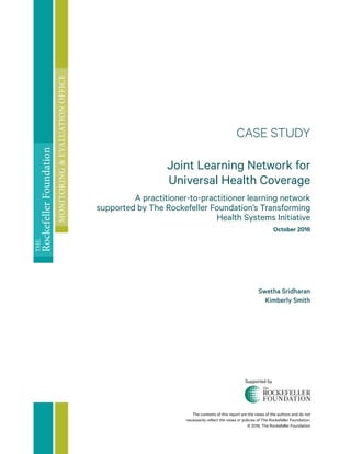 The contents of this report are the views of the authors and do not
necessarily reflect the views or policies of The Rockefeller Foundation.
© 2016, The Rockefeller Foundation
CASE STUDY
Joint Learning Network for
Universal Health Coverage
A practitioner-to-practitioner learning network
supported by The Rockefeller Foundation’s Transforming
Health Systems Initiative
October 2016
Swetha Sridharan
Kimberly Smith
THE
RockefellerFoundation
MONITORING&EVALUATIONOFFICE
Supported by
 
