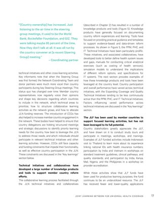 JOINT LEARNING NETWORK FOR UNIVER SAL HEALTH COVERAGE 17
technical initiatives and other cross-learning activities.
Key informants note that when the Steering Group
was first formed, the Network Coordinating Team and
donor partners were much more vocal than country
participants during key Steering Group meetings. This
status quo has changed over time. Member country
representatives now regularly voice their opinions
and shape key decisions regarding which countries
to include in the network, which technical areas to
prioritize, how to structure collaborative learning
activities as the network grows, and how to allocate
JLN funding reserves. The introduction of CCGs has
alsohelpedtoincreasemembercountryengagementin
the network. These bodies have helped to ensure that
country delegations are holding structured meetings
and strategic discussions to identify priority learning
needs for the country, how best to leverage the JLN
to address those needs, and which individuals should
participate in relevant technical initiatives and other
learning activities. However, CCGs still face capacity
and funding constraints that impede their functionality,
as well as effective country participation in the JLN.
These constraints are discussed in the “Key learnings”
section below.
Technical initiatives and collaboratives have
developed a large number of knowledge products
and tools to support member country reform
efforts.
The collaborative learning process facilitated through
the JLN technical initiatives and collaboratives
(described in Chapter 2) has resulted in a number of
knowledge products and tools (Figure 5). Knowledge
products have generally focused on documenting
country reform experiences and learning. Tools have
focused on providing practical guidance and templates
to support evidence-based and data-driven reform
processes. As shown in Figure 5, the PPM, PHC, and
IT Technical Initiatives have been particularly prolific.
These initiatives, and associated collaboratives, have
developed tools to better define health system issues
and gaps, manuals for conducting critical analytical
exercises (such as costing of health services),
simulation models to understand the implications
of different reform options, and specifications for
IT systems. The next section provides examples of
how these knowledge products and tools have been
leveraged at the country level. Country participation
and overall performance have varied across technical
initiatives, with the Expanding Coverage and Quality
Technical Initiatives tending to be less continuously
active than the PPM, PHC, and IT Technical Initiatives.
Factors influencing varied performance across
technical initiatives are discussed in the “Key learnings”
section.
The JLF has been used by member countries to
support focused learning activities, but has not
been leveraged to its full potential.
Country stakeholders greatly appreciate the JLF,
and have drawn on it to conduct study tours and
participate in meetings, workshops, and trainings.
Examples of JLF-funded activities include Indonesia’s
visit to Thailand to learn more about its experience
linking national IDs with health insurance numbers;
participation by India and Vietnam in workshops on
standard treatment guidelines, clinical pathways, and
quality standards; and participation by India, Kenya,
Mali, Nigeria, and the Philippines in a workshop on
provider accreditation.
While these activities show that JLF funds have
been used for productive learning purposes, the fund
continues to be an underutilized resource. The JLF
has received fewer and lower-quality applications
“[Country ownership] has increased. Just
listening to the air time in the steering
group meetings, it used to be the World
Bank, Rockefeller Foundation, and GIZ. They
were talking maybe 85 percent of the time.
Now they don’t talk at all. It was all run by
the country convener at [a recent Steering
Group] meeting.”
– Coordinating partner
 