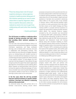 JOINT LEARNING NETWORK FOR UNIVER SAL HEALTH COVERAGE22
processes and practices and to provide tools that can
beusedtocatalyzereform,ratherthantoprovidecoun-
try-specific technical assistance. However, in the few
cases where the JLN has provided in-depth technical
assistance, it has been very successful in advancing
reform efforts at the country level. A key example
is Vietnam, where a PPM technical facilitator spent
six months at a semi-autonomous think tank within
the MoH, known as the Health Strategy and Policy
Institute (HSPI), to provide technical assistance to
support the government’s ongoing provider payment
reform efforts. The intensive hands-on support
provided by the JLN consultant was instrumental
in increasing HSPI staff’s understanding of different
provider payment approaches, as well as how to use
data collected through the PPM Technical Initiative’s
Diagnostic and Assessment Guide and Costing
Manual, along with simulation modeling, to inform
the capitation payment reform process, including the
design of capitation pilots in four provinces. As part of
a 2014 THS grant, HSPI is overseeing and analyzing
the results of the capitation pilots, which will be used
to reform the capitation system (see Figure 8 for
additional details). It is also conducting research and
consensus-building activities to inform a new diagno-
sis-related group (DRG) payment system.
While the provision of country-specific technical
assistance has been successful in furthering country
progress toward UHC, both JLN partners and
member countries recognize that the network’s lean
structure does not allow for provision of this type of
in-depth assistance on a regular basis. Instead, they
view the JLN’s main comparative advantage to be the
production of highly responsive and collaboratively
developed global public goods – which, as shown
above, can help countries identify and diagnose health
system issues, advocate for new policy and program
reform efforts, and begin designing reforms. Once
these preliminary but vital steps are underway, and
as the reform process proceeds, the JLN envisions
that countries will look to local partners for ongoing
technical assistance.
The JLN focuses on enabling or catalyzing reform
through its learning processes and tools, rather
than providing direct technical assistance to
countries.
The main role of the technical facilitation teams is to
bring countries and practitioners together to exchange
information, experiences, and ideas, synthesize
learnings, and co-develop other resources and tools
in collaboration with participating countries. They
have limited time and resources to engage intensively
and on an individual basis with member countries to
discuss or provide technical assistance on how to use
JLN learnings and tools to propel UHC reforms forward
in their specific contexts. To some degree, the Joint
Learning Fund was designed to help address this gap
and get countries the support they need to apply broad
learnings from JLN activities to country-specific reform
efforts. However, as mentioned above, many CCGs do
not have the capacity to effectively leverage JLF funds,
and, as a broader issue, some may lack the global vision
and expertise needed to know how to translate JLN
learnings to policy action at the country level.
In the few cases where the JLN has provided
long-term technical assistance to specific member
countries, it has been very effective in advancing
reforms at the country level.
As mentioned above, the JLN’s primary role is to
facilitate cross-country learning around reform
“There has always been a lot of mutual
suspicion among our various agencies
involved in health provision. Being part of
this initiative opened up our eyes to areas
where there is need for alignment, where
there is need for discussion, where we
realized we stand a lot more to gain from
collaborating with each other than standing
aloof.”
– Country participant
 