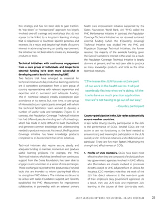 JOINT LEARNING NETWORK FOR UNIVER SAL HEALTH COVERAGE 25
health care improvement initiative supported by the
Gates Foundation, World Bank, and WHO, called the
PHC Performance Initiative. In contrast, the Population
Coverage Technical Initiative has not received sustained
external funding (when the Expanding Coverage
Technical Initiative was divided into the PHC and
Population Coverage Technical Initiatives, the former
received the majority of the available funding, given
the Gates Foundation’s interest in the area). As a result,
the Population Coverage Technical Initiative is largely
dormant at present, and has not been able to produce
as many knowledge products and tools as the other
technical initiatives.
CountryparticipationintheJLNvariessubstantially
across member countries.
A key factor driving country participation in the JLN
is the performance of CCGs. Several CCGs are not
active or are not functioning at the level needed to
ensure strong and meaningful participation in the JLN,
overall, and in technical initiatives and collaboratives in
particular. There are five main factors influencing the
strength and effectiveness of CCGs.
1.	 Profile of CCG members. CCGs have been most
effectivewhentheyarecomposedofindividualsfrom
key government agencies involved in UHC efforts,
who themselves are closely involved in processes
directly related to UHC advancement. In Ghana, for
instance, CCG members note that the work of the
JLN has direct relevance to the near-term goals
of their employers (key government agencies). As
a result, they use JLN tools and implement JLN
learning in the course of their day-to-day work.
this strategy and has not been able to gain traction.
Its “top-down” or “transactional” approach has largely
involved one-off trainings and workshops that do not
appear to be linked to a long-term learning strategy
that is responsive to countries’ specific priorities and
interests. As a result, and despite high levels of country
interest in advancing learning on quality improvement,
the initiative has not been able to create any knowledge
products or tools.
Technical initiatives with continuous engagement
from a core group of individuals and longer-term
external funding have been more successful in
developing useful tools for advancing UHC.
Two factors that have emerged as essential for
technical initiatives to be productive learning platforms
are i) consistent participation from a core group of
country representatives with relevant experience and
expertise and ii) sustained and adequate funding.
The IT Technical Initiative initially experienced poor
attendance at its events, but, over time, a core group
of interested country participants emerged, with whom
the technical facilitation team worked to develop a
number of useful tools and templates (Figure 5). In
contrast, the Population Coverage Technical Initiative
has had different people attending each of its meetings,
which has made it more difficult to build momentum
and generate common knowledge and understanding
neededtoproduceresources.Asaresult,thePopulation
Coverage initiative has fewer knowledge products
completed or in development than other initiatives.
Technical initiatives also require secure, steady, and
adequate funding to maintain momentum and produce
useful learning products. For example, the PHC
Technical Initiative, which has benefited from continuous
support from the Gates Foundation, has been able to
engage country members in a series of mini-exchanges.
These exchanges have led to the production of several
tools that are intended to inform country-level efforts
to strengthen PHC delivery. The initiative continues to
be active with Gates Foundation support, and recently
established the PHC Measurement for Improvement
collaborative, in partnership with an external primary
“[The issues the JLN focuses on] are part
of our work in the health sector. It all just
seamlessly fits into what we’re doing. All the
tracks have so much practical application
that we’re not having to go out of our way.”
- Country participant
 