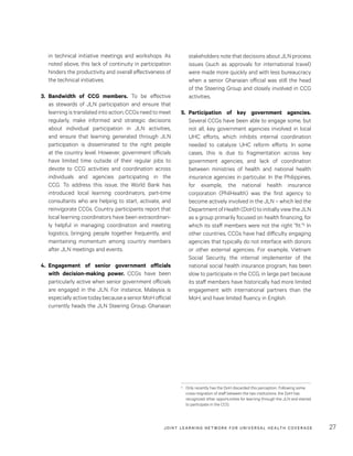 JOINT LEARNING NETWORK FOR UNIVER SAL HEALTH COVERAGE 27
stakeholders note that decisions about JLN process
issues (such as approvals for international travel)
were made more quickly and with less bureaucracy
when a senior Ghanaian official was still the head
of the Steering Group and closely involved in CCG
activities.
5.	Participation of key government agencies.
Several CCGs have been able to engage some, but
not all, key government agencies involved in local
UHC efforts, which inhibits internal coordination
needed to catalyze UHC reform efforts. In some
cases, this is due to fragmentation across key
government agencies, and lack of coordination
between ministries of health and national health
insurance agencies in particular. In the Philippines,
for example, the national health insurance
corporation (PhilHealth) was the first agency to
become actively involved in the JLN – which led the
Department of Health (DoH) to initially view the JLN
as a group primarily focused on health financing, for
which its staff members were not the right “fit.”5 In
other countries, CCGs have had difficulty engaging
agencies that typically do not interface with donors
or other external agencies. For example, Vietnam
Social Security, the internal implementer of the
national social health insurance program, has been
slow to participate in the CCG, in large part because
its staff members have historically had more limited
engagement with international partners than the
MoH, and have limited fluency in English.
5	 Only recently has the DoH discarded this perception. Following some
cross-migration of staff between the two institutions, the DoH has
recognized other opportunities for learning through the JLN and started
to participate in the CCG.
in technical initiative meetings and workshops. As
noted above, this lack of continuity in participation
hinders the productivity and overall effectiveness of
the technical initiatives.
3.	Bandwidth of CCG members. To be effective
as stewards of JLN participation and ensure that
learning is translated into action, CCGs need to meet
regularly, make informed and strategic decisions
about individual participation in JLN activities,
and ensure that learning generated through JLN
participation is disseminated to the right people
at the country level. However, government officials
have limited time outside of their regular jobs to
devote to CCG activities and coordination across
individuals and agencies participating in the
CCG. To address this issue, the World Bank has
introduced local learning coordinators, part-time
consultants who are helping to start, activate, and
reinvigorate CCGs. Country participants report that
local learning coordinators have been extraordinari-
ly helpful in managing coordination and meeting
logistics, bringing people together frequently, and
maintaining momentum among country members
after JLN meetings and events.
4.	Engagement of senior government officials
with decision-making power. CCGs have been
particularly active when senior government officials
are engaged in the JLN. For instance, Malaysia is
especially active today because a senior MoH official
currently heads the JLN Steering Group. Ghanaian
 