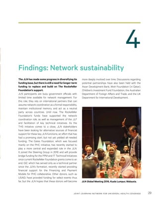 JOINT LEARNING NETWORK FOR UNIVER SAL HEALTH COVERAGE 29
4
more deeply involved over time. Discussions regarding
potential partnerships have also been held with the
Asian Development Bank, Wish Foundation (in Qatar),
Children’s Investment Fund Foundation, the Australian
Department of Foreign Affairs and Trade, and the UK
Department for International Development.
The JLN has made some progress in diversifying its
fundingbase,butthereisstillaneedforlonger-term
funding to replace and build on The Rockefeller
Foundation’s support.
JLN participants are busy government officials with
limited time available for network management. For
this role, they rely on international partners that can
assume network coordination as a formal responsibility,
maintain institutional memory, and act as a neutral
party across countries. Until now, The Rockefeller
Foundation’s funds have supported the network
coordination role, as well as management of the JLF
and facilitation of key technical initiatives. As the
THS initiative comes to a close, JLN stakeholders
have been looking for alternative sources of financial
support for these key JLN functions, an effort that has
had a promising start, but not yet yielded all needed
funding. The Gates Foundation, which was focused
mainly on the PHC initiative, has recently started to
play a more central and expanded role in the JLN.
It joined the Steering Group in 2016 and will provide
bridge funding for the PPM and IT Technical Initiatives
once current Rockefeller Foundation grants come to an
end. GIZ, which has served only as a technical partner
since the JLN’s formation, recently started providing
financial support for the Financing and Payment
Models for PHC collaborative. Other donors, such as
USAID, have provided funding for select events thus
far, but the JLN hopes that these donors will become
Findings: Network sustainability
JLN Global Meeting 2016, Kuala Lumpur, Malaysia.
JointLearningNetworkforUniversalHealthCoverage
 