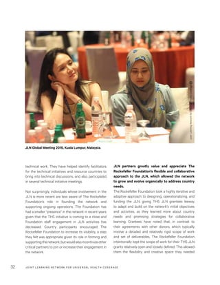 JOINT LEARNING NETWORK FOR UNIVER SAL HEALTH COVERAGE32
JLN partners greatly value and appreciate The
Rockefeller Foundation’s flexible and collaborative
approach to the JLN, which allowed the network
to grow and evolve organically to address country
needs.
The Rockefeller Foundation took a highly iterative and
adaptive approach to designing, operationalizing, and
funding the JLN, giving THS JLN grantees leeway
to adapt and build on the network’s initial objectives
and activities, as they learned more about country
needs and promising strategies for collaborative
learning. Grantees have noted that, in contrast to
their agreements with other donors, which typically
involve a detailed and relatively rigid scope of work
and set of deliverables, The Rockefeller Foundation
intentionally kept the scope of work for their THS JLN
grants relatively open and loosely defined. This allowed
them the flexibility and creative space they needed
technical work. They have helped identify facilitators
for the technical initiatives and resource countries to
bring into technical discussions, and also participated
in several technical initiative meetings.
Not surprisingly, individuals whose involvement in the
JLN is more recent are less aware of The Rockefeller
Foundation’s role in founding the network and
supporting ongoing operations. The Foundation has
had a smaller “presence” in the network in recent years
given that the THS initiative is coming to a close and
Foundation staff engagement in JLN activities has
decreased. Country participants encouraged The
Rockefeller Foundation to increase its visibility, a step
they felt was appropriate given its role in forming and
supportingthenetwork,butwouldalsoincentivizeother
critical partners to join or increase their engagement in
the network.
JLN Global Meeting 2016, Kuala Lumpur, Malaysia.
JointLearningNetworkforUniversalHealthCoverage
 
