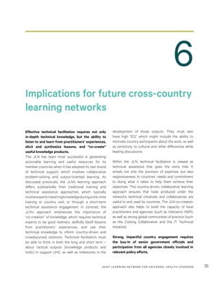 JOINT LEARNING NETWORK FOR UNIVER SAL HEALTH COVERAGE 35
6
Implications for future cross-country
learning networks
Effective technical facilitation requires not only
in-depth technical knowledge, but the ability to
listen to and learn from practitioners’ experiences,
elicit and synthesize lessons, and “co-create”
useful knowledge products.
The JLN has been most successful in generating
actionable learning and useful resources for its
member countries when it has adopted its own brand
of technical support, which involves collaborative
problem-solving and output-oriented learning. As
discussed previously, the JLN’s learning approach
differs substantially from traditional training and
technical assistance approaches, which typically
involveexpertsimpartingknowledgeduringaone-time
training or country visit, or through a short-term
technical assistance engagement. In contrast, the
JLN’s approach emphasizes the importance of
“co-creation” of knowledge, which requires technical
experts to be good listeners, skillfully distill lessons
from practitioners’ experiences, and use their
technical knowledge to inform country-driven and
crowdsourced solutions. Technical facilitators must
be able to think in both the long and short term –
about tactical outputs (knowledge products and
tools) to support UHC, as well as milestones in the
development of those outputs. They must also
have high “EQ,” which might include the ability to
motivate country participants about the work, as well
as sensitivity to cultural and other differences while
leading discussions.
Within the JLN, technical facilitation is viewed as
technical assistance that goes the extra mile. It
entails not only the provision of expertise, but also
responsiveness to countries’ needs and commitment
to doing what it takes to help them achieve their
objectives. This country-driven, collaborative learning
approach ensures that tools produced under the
network’s technical initiatives and collaboratives are
useful to and used by countries. The JLN co-creation
approach also helps to build the capacity of local
practitioners and agencies (such as Vietnam’s HSPI),
as well as strong global communities of practice (such
as the Costing Collaborative and the IT Technical
Initiative).
Strong, impactful country engagement requires
the buy-in of senior government officials and
participation from all agencies closely involved in
relevant policy efforts.
 