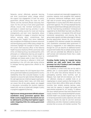 JOINT LEARNING NETWORK FOR UNIVER SAL HEALTH COVERAGE36
To ensure sustained and meaningful engagement by
countries, networks must strengthen their resilience
to pervasive institutional challenges, which include
high rates of turnover among government staff and
fragmentation in country-level UHC efforts across key
government agencies. The JLN has employed two key
strategiestotacklethesechallenges,withsomesuccess.
First, the “local learning coordinators” introduced and
supported by the World Bank have been very effective
in helping constitute or reinvigorate CCGs with broad
institutional representation, and ensuring that the
group meets regularly and takes advantage of relevant
learning opportunities. Second, the JLN has sought
to integrate CCGs whenever possible into preexisting
UHC coordination committees within government. In
doing so, engagement in and collaborative learning
through the JLN can become an additional function
of government bodies that are already working toward
UHC (and are potentially less affected by issues of
staff turnover and institutional friction than a newly
constituted CCG).
Providing flexible funding for targeted learning
activities can yield useful inputs into reform
processes, but only if funding is used strategically
for results-oriented activities.
The availability of untied funds that can be used to
address joint or country-specific learning needs is
one of the JLN’s most attractive features for many
participating countries. Some countries, such as
Malaysia, have made full and extensive use of their
JLF allotment, drawing on available funds on an
ongoing basis to answer questions that emerge in the
course of their reform efforts. While nearly all member
countries have similarly pressing learning needs,
many lack the capacity to prepare high-quality and
goal-oriented proposals for JLF funding. To address
this issue, network partners have had to become more
closely involved in the proposal development process.
ACCESS Health now provides targeted input on how
to tie learning activities to policy objectives, and is also
helping to identify the need for and form technical
collaboratives and other initiatives to address learning
priorities that cut across JLN member countries. This
Networks cannot effectively generate learning
and drive country-level policy change without
the support and engagement of both the senior
government officials setting the vision for UHC
reforms and the mid-level officials executing their
vision. For the JLN, buy-in from senior government
officials ensures that mid-level technocrats can
participate in network learning activities. It opens
up internal funding sources for travel and meeting
arrangements, and even more importantly, allows
these individuals to engage in long-term learning
without worrying about compromising their
day-to-day work. Support from senior leadership
also strengthens the likelihood of network resources
and learning being used to effect policy change. Key
informants highlight the example of Ghana, where
the current chief executive officer of the National
Health Insurance Authority (NHIA), and former head
of the JLN Steering Group, has embraced the JLN’s
philosophy on collaborative learning and sought to
“cultivate an organization that is honest about its
challenges and always seeks to learn from others.”
This culture of learning is reflected in NHIA staff
participating in the JLN, who take strong initiative
to leverage learning opportunities offered by the
network.
For the above reasons, the JLN requires buy-in from
senior government leaders as a prerequisite for country
membership. Once that is secured, however, it is also
important to ensure the right mid-level officials (within
the right agencies) are invited and agree to participate.
Institutional diversity (which many JLN CCGs lack)
can ensure that all key policy players are engaged
in discussions surrounding the country’s trajectory
toward UHC, and are on board with changes in policy
or programs suggested by learning.
High turnover among government officials and poor
coordination among government agencies often
hinder country engagement in the network, but can
be addressed by providing local logistical support
and/or integrating CCGs into existing government
committees.
 