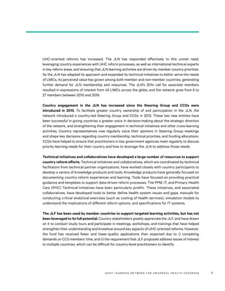 JOINT LEARNING NETWORK FOR UNIVER SAL HEALTH COVERAGE v
UHC-oriented reforms has increased. The JLN has responded effectively to this unmet need,
leveraging country experiences with UHC reform processes, as well as international technical experts
in key reform areas, and ensuring that JLN learning activities are driven by member country priorities.
As the JLN has adapted its approach and expanded its technical initiatives to better serve the needs
of LMICs, its perceived value has grown among both member and non-member countries, generating
further demand for JLN membership and resources. The JLN’s 2014 call for associate members
resulted in expressions of interest from 40 LMICs across the globe, and the network grew from 6 to
27 members between 2010 and 2016.
Country engagement in the JLN has increased since the Steering Group and CCGs were
introduced in 2013. To facilitate greater country ownership of and participation in the JLN, the
network introduced a country-led Steering Group and CCGs in 2013. These two new entities have
been successful in giving countries a greater voice in decision-making about the strategic direction
of the network, and strengthening their engagement in technical initiatives and other cross-learning
activities. Country representatives now regularly voice their opinions in Steering Group meetings
and shape key decisions regarding country membership, technical priorities, and funding allocations.
CCGs have helped to ensure that practitioners in key government agencies meet regularly to discuss
priority learning needs for their country and how to leverage the JLN to address those needs.
Technical initiatives and collaboratives have developed a large number of resources to support
country reform efforts. Technical initiatives and collaboratives, which are coordinated by technical
facilitators from technical partner organizations, have worked closely with country participants to
develop a variety of knowledge products and tools. Knowledge products have generally focused on
documenting country reform experiences and learning. Tools have focused on providing practical
guidance and templates to support data-driven reform processes. The PPM, IT, and Primary Health
Care (PHC) Technical Initiatives have been particularly prolific. These initiatives, and associated
collaboratives, have developed tools to better define health system issues and gaps, manuals for
conducting critical analytical exercises (such as costing of health services), simulation models to
understand the implications of different reform options, and specifications for IT systems.
The JLF has been used by member countries to support targeted learning activities, but has not
been leveraged to its full potential. Country stakeholders greatly appreciate the JLF, and have drawn
on it to conduct study tours and participate in meetings, workshops, and trainings that have helped
strengthen their understanding and knowhow around key aspects of UHC-oriented reforms. However,
the fund has received fewer and lower-quality applications than expected due to i) competing
demands on CCG members’ time, and ii) the requirement that JLF proposals address issues of interest
to multiple countries, which can be difficult for country-level practitioners to identify.
 