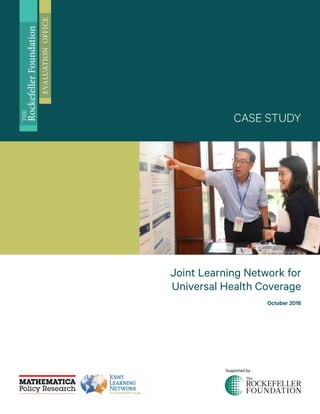 Joint Learning Network for
Universal Health Coverage
October 2016
CASE STUDY
THE
RockefellerFoundation
EVALUATIONOFFICE
Supported by
 