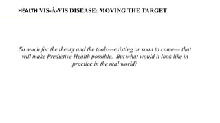 HEALTH VIS-À-VIS DISEASE: MOVING THE TARGET




So much for the theory and the tools---existing or soon to come--- that
 will make Predictive Health possible. But what would it look like in
                     practice in the real world?
 