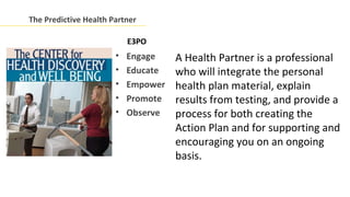 The Predictive Health Partner

                           E3PO
                       •   Engage    A Health Partner is a professional
                       •   Educate   who will integrate the personal
                       •   Empower   health plan material, explain
                       •   Promote   results from testing, and provide a
                       •   Observe   process for both creating the
                                     Action Plan and for supporting and
                                     encouraging you on an ongoing
                                     basis.
 