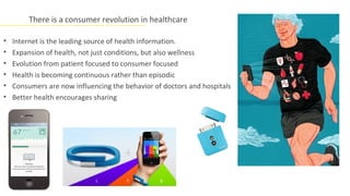 There is a consumer revolution in healthcare

•   Internet is the leading source of health information.
•   Expansion of health, not just conditions, but also wellness
•   Evolution from patient focused to consumer focused
•   Health is becoming continuous rather than episodic
•   Consumers are now influencing the behavior of doctors and hospitals
•   Better health encourages sharing
 