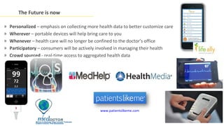 The Future is now

»   Personalized – emphasis on collecting more health data to better customize care
»   Wherever – portable devices will help bring care to you
»   Whenever – health care will no longer be confined to the doctor’s office
»   Participatory – consumers will be actively involved in managing their health
»   Crowd sourced - real-time access to aggregated health data




                                               www.patientslikeme.com
 