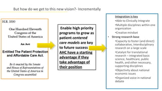 But how do we get to this new vision?- Incrementally
                                                            Integration is key
                                                            •Able to Clinically Integrate
                                                            •Multiple disciplines within one
                            Enable high priority            organization
                           programs to grow as              •Creative mindset
                           patient centered            • Strong research base
                                                            •Capacity to foster (and direct)
                           care models are key              collaborative, interdisciplinary
                           to future success                research on a large scale
                           AHC have a starting              •Catalyst for translational
                                                            research – integrated basic
                           advantage if they                science, healthcare, public
                           take advantage of                health, and other necessary,
                           their position                   supporting disciplines
                                                            •Objectivity about national
                                                            economic issues
                                                            •Organized voice in national
                                                            debate
 
