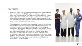How I See It
» Integration of the AHSC is more important than ever given the trends
  that are seen in the PPACA bill. Today we see more and more
  physicians coming together into large multi-specialty groups and an
  increasing numbers of hospital mergers. Further we are seeing
  physicians seeking employment by hospitals as an increasing trend
  well demonstrated by the migration of cardiologists from independent
  group practice to hospital based practice.

» If AHSCs are to be successful moving ahead as leaders in clinical care
  they must bring the missions of research and education into this new
  environment and learn to adapt to the changes ahead. Bringing
  translational research and the science of health care delivery into the
  next decade will call for careful attention to organizational structure as
  well as physical structure. The central core medical center with
  distributed satellites of multi-disciplinary clinics and ambulatory
  services (e.g. imaging and sophisticated laboratory testing) will bring
  the AHSC clinical care and its translational research to the community.
  Efficiency, quality, integration and connectedness will be critical
  attributes of a successful AHSC
 