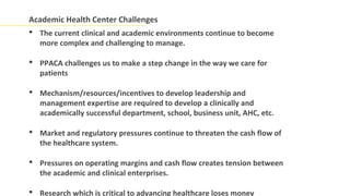 Academic Health Center Challenges
 The current clinical and academic environments continue to become
  more complex and challenging to manage.

 PPACA challenges us to make a step change in the way we care for
  patients

 Mechanism/resources/incentives to develop leadership and
  management expertise are required to develop a clinically and
  academically successful department, school, business unit, AHC, etc.

 Market and regulatory pressures continue to threaten the cash flow of
  the healthcare system.

 Pressures on operating margins and cash flow creates tension between
  the academic and clinical enterprises.

 Research which is critical to advancing healthcare loses money
 