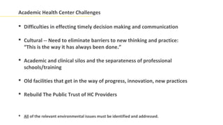 Academic Health Center Challenges

 Difficulties in effecting timely decision making and communication

 Cultural -- Need to eliminate barriers to new thinking and practice:
  “This is the way it has always been done.”

 Academic and clinical silos and the separateness of professional
  schools/training

 Old facilities that get in the way of progress, innovation, new practices

 Rebuild The Public Trust of HC Providers


 All of the relevant environmental issues must be identified and addressed.
 