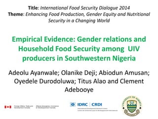 Title: International Food Security Dialogue 2014
Theme: Enhancing Food Production, Gender Equity and Nutritional
Security in a Changing World
Empirical Evidence: Gender relations and
Household Food Security among UIV
producers in Southwestern Nigeria
Adeolu Ayanwale; Olanike Deji; Abiodun Amusan;
Oyedele Durodoluwa; Titus Alao and Clement
Adebooye
 