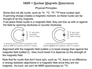 NMR = Nuclear Magnetic Resonance
                                              Physical Principles:
Some (but not all) nuclei, such as 1H, 13C, 19F, 31P have nuclear spin.
A spinning charge creates a magnetic moment, so these nuclei can be
thought of as tiny magnets.
If we place these nuclei in a magnetic field, they can line up with or against
the field by spinning clockwise or counter clockwise.
                           N                                                        N

                           N           - sp in state,                                S        - spin state,
                                     favorab le,                                             unfav orable,
                                     low er energy                                           high er en erg y
                           S                                                         N

                           S                                                        S


A spin ning n ucleus w ith it's m agnetic field           A spin ning n ucleus w ith it's m agnetic field
align ed w ith the m agnetic field of a m ag net        aligned a gain st the m agnetic field of a m ag net

Alignment with the magnetic field (called ) is lower energy than against the
magnetic field (called ). How much lower it is depends on the strength of
the magnetic field
Note that for nuclei that don’t have spin, such as 12C, there is no difference
in energy between alignments in a magnetic field since they are not
magnets. As such, we can’t do NMR spectroscopy on 12C.
 