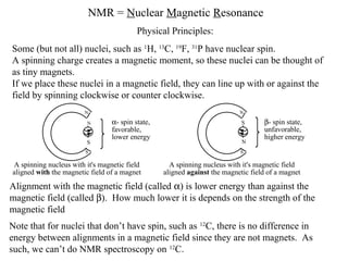 NMR = Nuclear Magnetic Resonance
Some (but not all) nuclei, such as 1
H, 13
C, 19
F, 31
P have nuclear spin.
A spinning charge creates a magnetic moment, so these nuclei can be thought of
as tiny magnets.
If we place these nuclei in a magnetic field, they can line up with or against the
field by spinning clockwise or counter clockwise.
Alignment with the magnetic field (called α) is lower energy than against the
magnetic field (called β). How much lower it is depends on the strength of the
magnetic field
Physical Principles:
Note that for nuclei that don’t have spin, such as 12
C, there is no difference in
energy between alignments in a magnetic field since they are not magnets. As
such, we can’t do NMR spectroscopy on 12
C.
S
A spinning nucleus with it's magnetic field
aligned with the magnetic field of a magnet
α- spin state,
favorable,
lower energy
N
S
N
N
S β- spin state,
unfavorable,
higher energy
A spinning nucleus with it's magnetic field
aligned against the magnetic field of a magnet
S
N
 